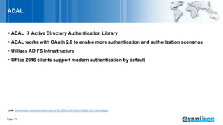 ADAL
 ADAL  Active Directory Authentication Library
 ADAL works with OAuth 2.0 to enable more authentication and authorization scenarios
 Utilizes AD FS Infrastructure
 Office 2016 clients support modern authentication by default
Link: How modern authentication works for Office 2013 and Office 2016 client apps
Page  10
 