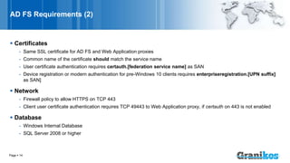 AD FS Requirements (2)
 Certificates
- Same SSL certificate for AD FS and Web Application proxies
- Common name of the certificate should match the service name
- User certificate authentication requires certauth.[federation service name] as SAN
- Device registration or modern authentication for pre-Windows 10 clients requires enterpriseregistration.[UPN suffix]
as SAN]
 Network
- Firewall policy to allow HTTPS on TCP 443
- Client user certificate authentication requires TCP 49443 to Web Application proxy, if certauth on 443 is not enabled
 Database
- Windows Internal Database
- SQL Server 2008 or higher
Page  14
 