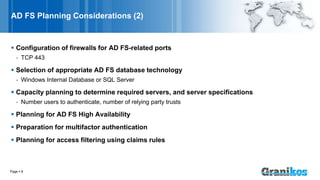 AD FS Planning Considerations (2)
 Configuration of firewalls for AD FS-related ports
- TCP 443
 Selection of appropriate AD FS database technology
- Windows Internal Database or SQL Server
 Capacity planning to determine required servers, and server specifications
- Number users to authenticate, number of relying party trusts
 Planning for AD FS High Availability
 Preparation for multifactor authentication
 Planning for access filtering using claims rules
Page  8
 