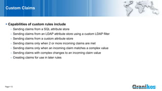 Custom Claims
 Capabilities of custom rules include
- Sending claims from a SQL attribute store
- Sending claims from an LDAP attribute store using a custom LDAP filter
- Sending claims from a custom attribute store
- Sending claims only when 2 or more incoming claims are met
- Sending claims only when an incoming claim matches a complex value
- Sending claims with complex changes to an incoming claim value
- Creating claims for use in later rules
Page  13
 