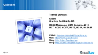 Page  20
Questions
Thomas Stensitzki
Expert
Granikos GmbH & Co. KG
MCSM Messaging, MCM: Exchange 2010
MCT, MCSE, MCITP, MCTS, MCSA, MCSA:M
E-Mail: thomas.stensitzki@granikos.eu
Web: http://www.Granikos.eu
Blog: http://blog.Granikos.eu
Blog: http://JustCantGetEnough.Granikos.eu
 