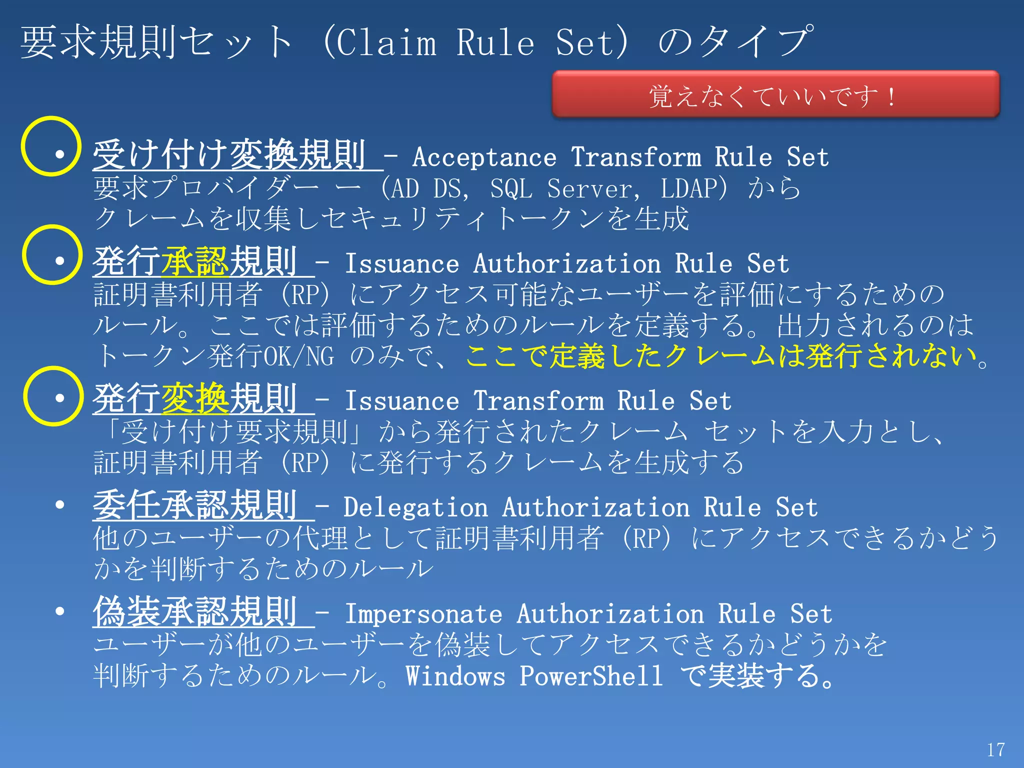 要求規則セット (Claim Rule Set) のタイプ
                                   覚えなくていいです！

 • 受け付け変換規則 - Acceptance Transform Rule Set
   要求プロバイダー ー (AD DS, SQL Server, LDAP) から
   クレームを収集しセキュリティトークンを生成
 • 発行承認規則 - Issuance Authorization Rule Set
   証明書利用者 (RP) にアクセス可能なユーザーを評価にするための
   ルール。ここでは評価するためのルールを定義する。出力されるのは
   トークン発行OK/NG のみで、ここで定義したクレームは発行されない。
 • 発行変換規則 - Issuance Transform Rule Set
   「受け付け要求規則」から発行されたクレーム セットを入力とし、
   証明書利用者 (RP) に発行するクレームを生成する
 • 委任承認規則 - Delegation Authorization Rule Set
   他のユーザーの代理として証明書利用者 (RP) にアクセスできるかどう
   かを判断するためのルール
 • 偽装承認規則 - Impersonate Authorization Rule Set
   ユーザーが他のユーザーを偽装してアクセスできるかどうかを
   判断するためのルール。Windows PowerShell で実装する。

                                                 17
 