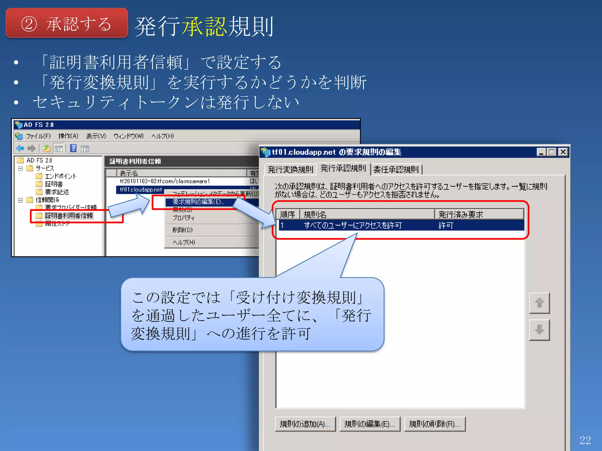 ② 承認する   発行承認規則
• 「証明書利用者信頼」で設定する
• 「発行変換規則」を実行するかどうかを判断
• セキュリティトークンは発行しない




         この設定では「受け付け変換規則」
         を通過したユーザー全てに、「発行
         変換規則」への進行を許可




                            22
 