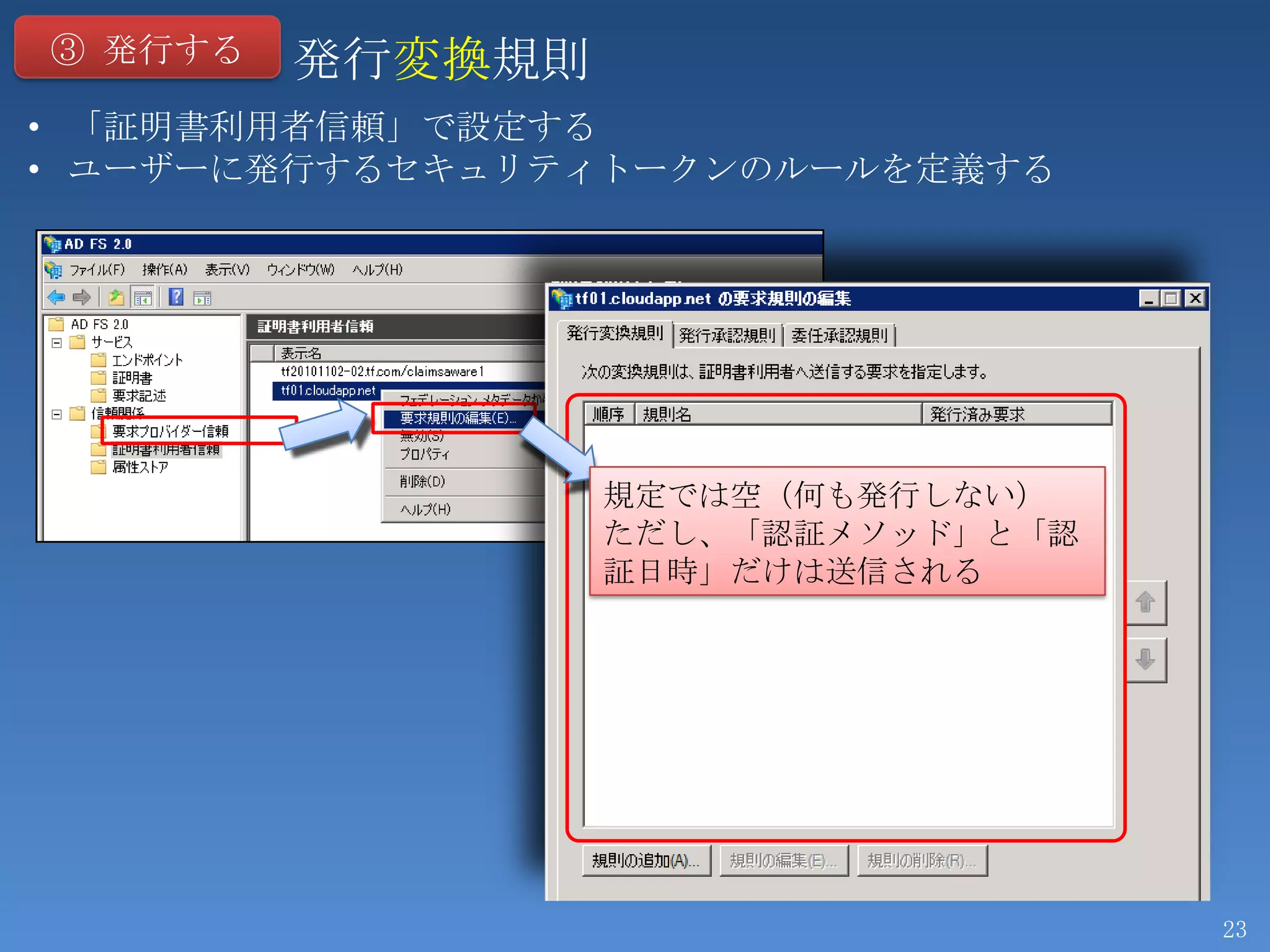 ③ 発行する   発行変換規則
• 「証明書利用者信頼」で設定する
• ユーザーに発行するセキュリティトークンのルールを定義する




                  規定では空（何も発行しない）
                  ただし、「認証メソッド」と「認
                  証日時」だけは送信される




                                    23
 