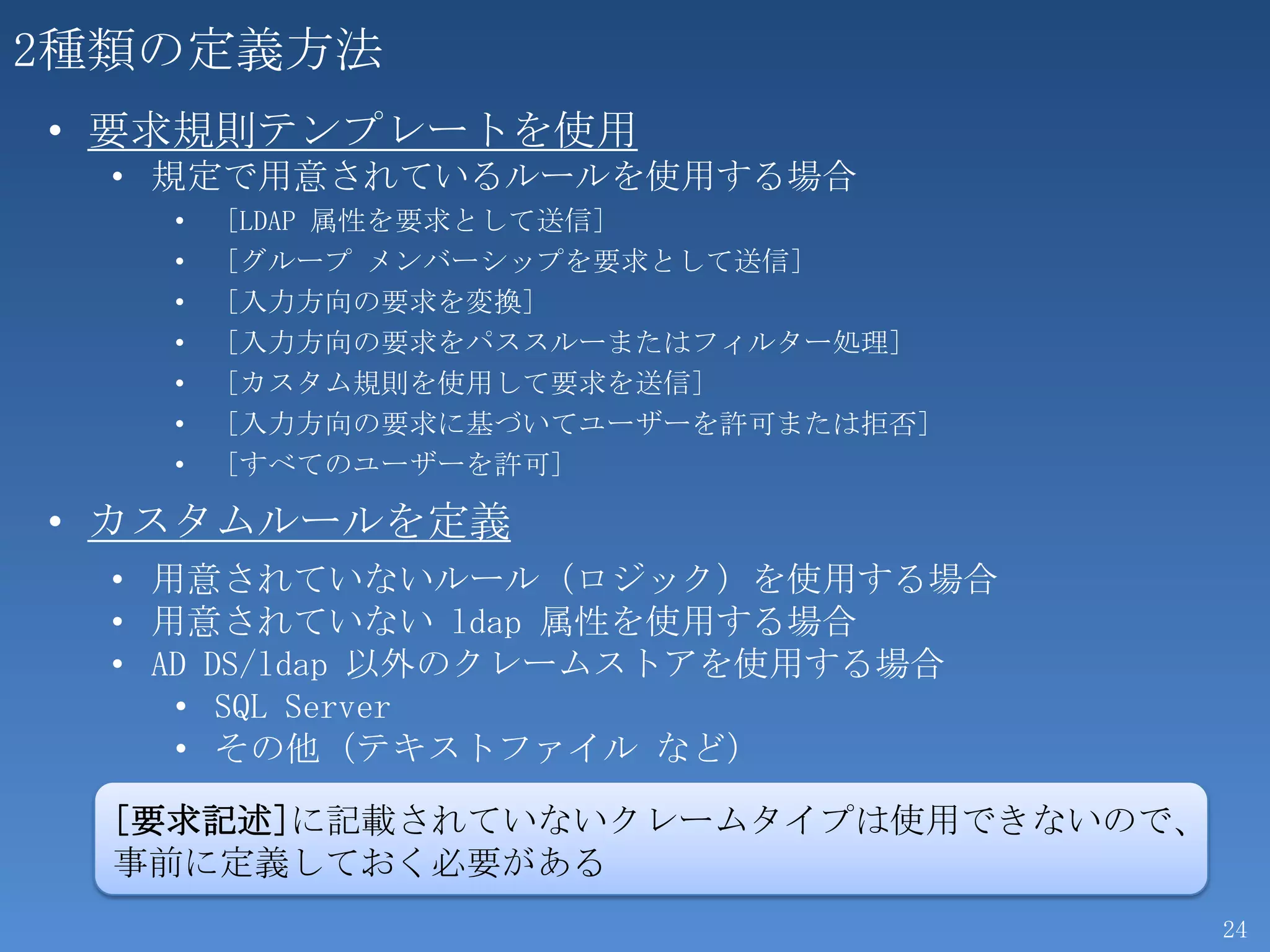 2種類の定義方法
• 要求規則テンプレートを使用
  • 規定で用意されているルールを使用する場合
    •   [LDAP 属性を要求として送信]
    •   [グループ メンバーシップを要求として送信]
    •   [入力方向の要求を変換]
    •   [入力方向の要求をパススルーまたはフィルター処理]
    •   [カスタム規則を使用して要求を送信]
    •   [入力方向の要求に基づいてユーザーを許可または拒否]
    •   [すべてのユーザーを許可]

• カスタムルールを定義
  • 用意されていないルール（ロジック）を使用する場合
  • 用意されていない ldap 属性を使用する場合
  • AD DS/ldap 以外のクレームストアを使用する場合
     • SQL Server
     • その他（テキストファイル など）

  [要求記述]に記載されていないクレームタイプは使用できないので、
  事前に定義しておく必要がある
                                     24
 