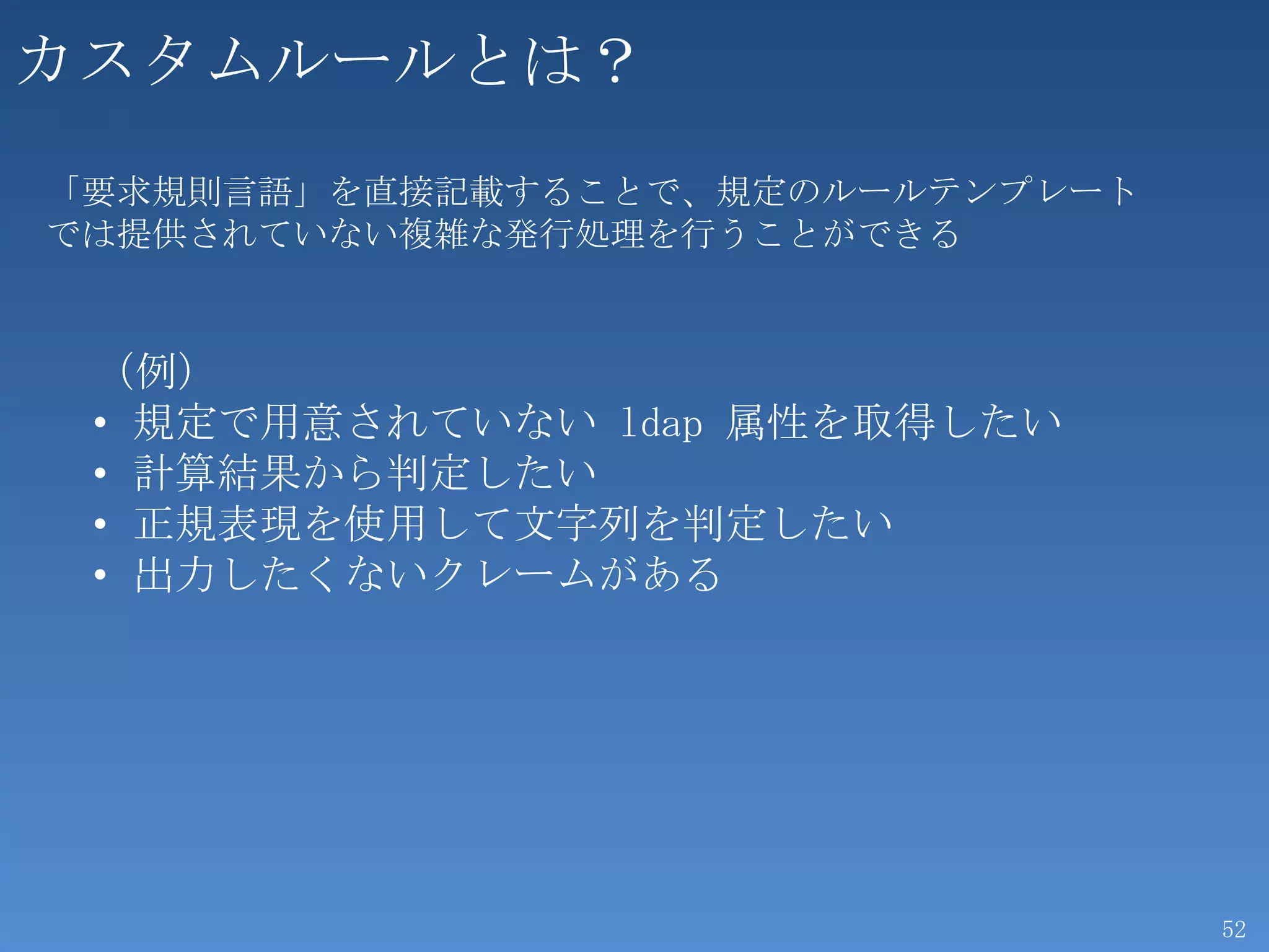 カスタムルールとは？
「要求規則言語」を直接記載することで、規定のルールテンプレート
では提供されていない複雑な発行処理を行うことができる


 （例）
 • 規定で用意されていない ldap 属性を取得したい
 • 計算結果から判定したい
 • 正規表現を使用して文字列を判定したい
 • 出力したくないクレームがある




                                  52
 