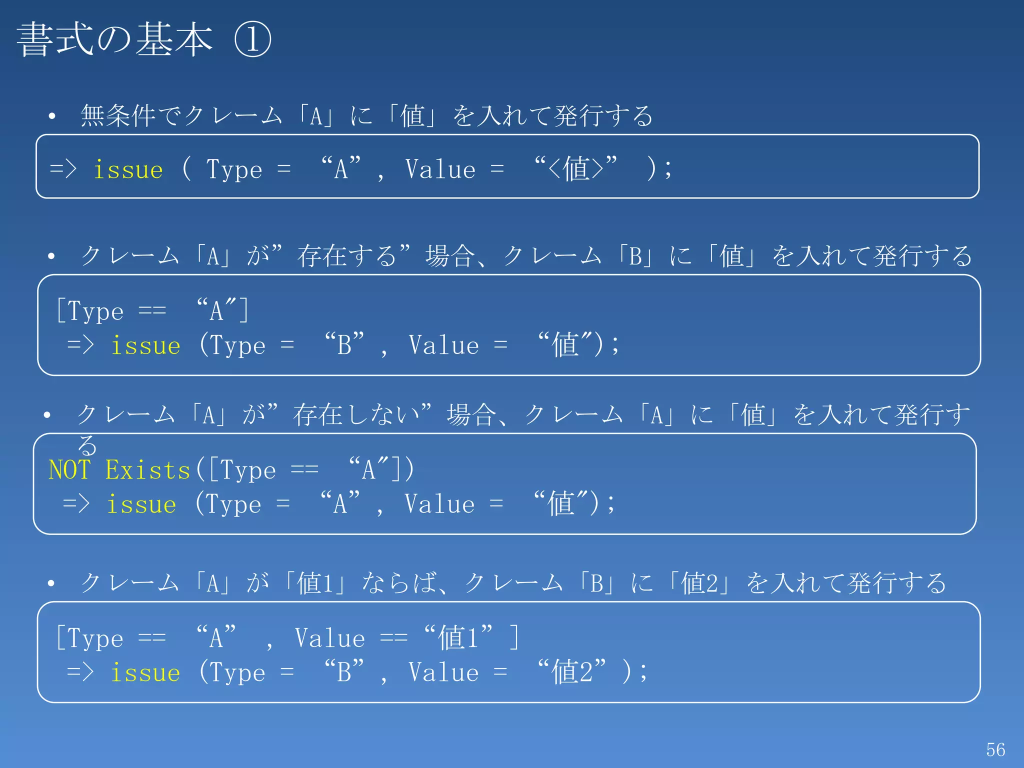 書式の基本 ①
• 無条件でクレーム「A」に「値」を入れて発行する

=> issue ( Type = “A”, Value = “<値>” );


• クレーム「A」が”存在する”場合、クレーム「B」に「値」を入れて発行する

 [Type == “A"]
  => issue (Type = “B”, Value = “値");

• クレーム「A」が”存在しない”場合、クレーム「A」に「値」を入れて発行す
  る
NOT Exists([Type == “A"])
 => issue (Type = “A”, Value = “値");

• クレーム「A」が「値1」ならば、クレーム「B」に「値2」を入れて発行する

 [Type == “A” , Value ==“値1”]
  => issue (Type = “B”, Value = “値2”);

                                          56
 