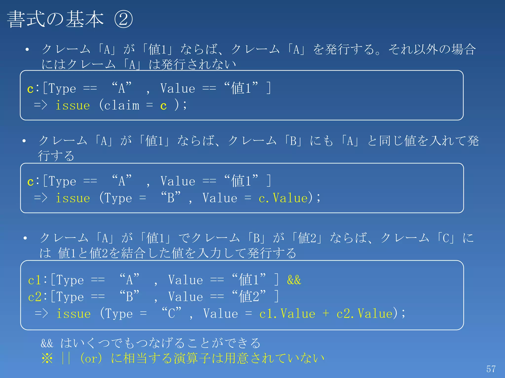 書式の基本 ②
 • クレーム「A」が「値1」ならば、クレーム「A」を発行する。それ以外の場合
   にはクレーム「A」は発行されない
 c:[Type == “A” , Value ==“値1”]
  => issue (claim = c );

• クレーム「A」が「値1」ならば、クレーム「B」にも「A」と同じ値を入れて発
  行する

 c:[Type == “A” , Value ==“値1”]
  => issue (Type = “B”, Value = c.Value);

• クレーム「A」が「値1」でクレーム「B」が「値2」ならば、クレーム「C」に
  は 値1と値2を結合した値を入力して発行する

 c1:[Type == “A” , Value ==“値1”] &&
 c2:[Type == “B” , Value ==“値2”]
  => issue (Type = “C”, Value = c1.Value + c2.Value);

  && はいくつでもつなげることができる
  ※ ||（or）に相当する演算子は用意されていない
                                                        57
 