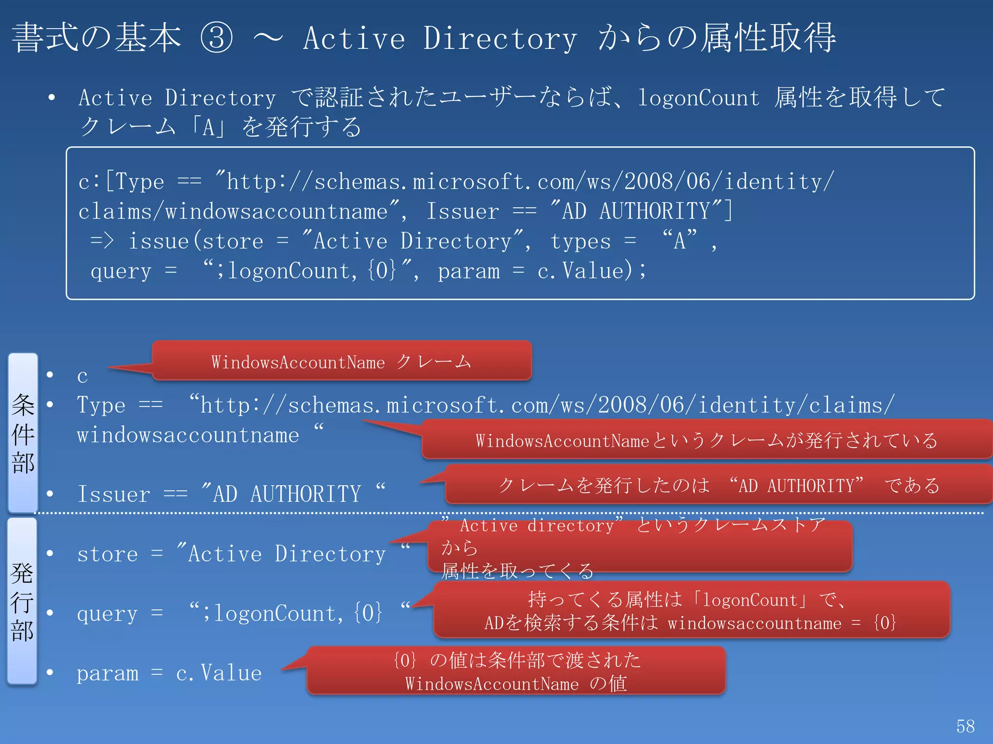 書式の基本 ③ ～ Active Directory からの属性取得
  • Active Directory で認証されたユーザーならば、logonCount 属性を取得して
    クレーム「A」を発行する

    c:[Type == "http://schemas.microsoft.com/ws/2008/06/identity/
    claims/windowsaccountname", Issuer == "AD AUTHORITY"]
     => issue(store = "Active Directory", types = “A”,
     query = “;logonCount,{0}", param = c.Value);


              WindowsAccountName クレーム
  • c
条 • Type == “http://schemas.microsoft.com/ws/2008/06/identity/claims/
件   windowsaccountname“            WindowsAccountNameというクレームが発行されている
部
                                     クレームを発行したのは “AD AUTHORITY” である
  • Issuer == "AD AUTHORITY“
                                  ”Active directory”というクレームストア
  • store = "Active Directory“    から
発                                 属性を取ってくる
行 • query = “;logonCount,{0}“             持ってくる属性は「logonCount」で、
                                      ADを検索する条件は windowsaccountname = {0}
部
                             {0} の値は条件部で渡された
  • param = c.Value            WindowsAccountName の値

                                                                            58
 