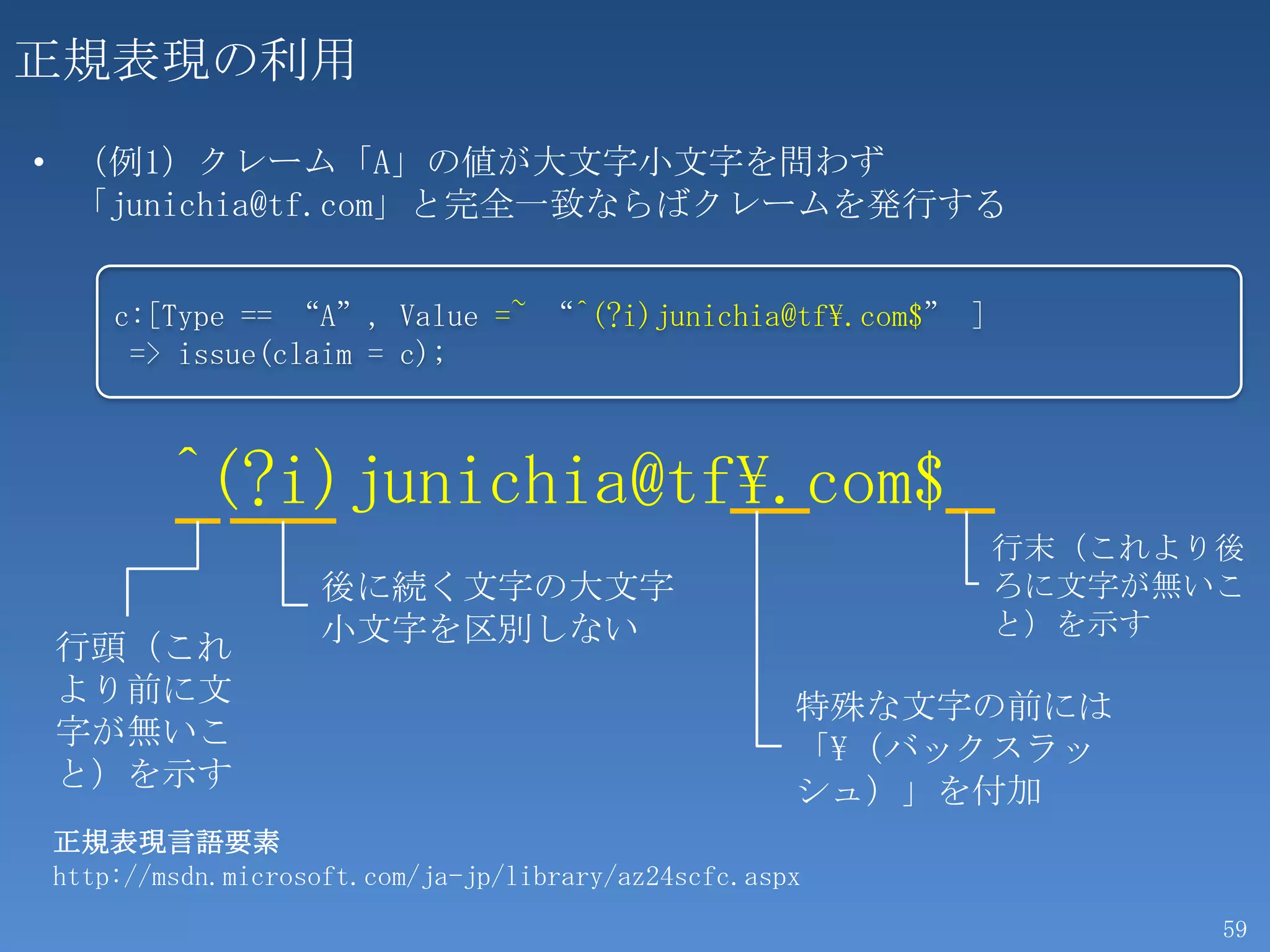 正規表現の利用
• （例1）クレーム「A」の値が大文字小文字を問わず
  「junichia@tf.com」と完全一致ならばクレームを発行する


    c:[Type == “A”, Value =~ “^(?i)junichia@tf.com$” ]
     => issue(claim = c);



        ^(?i)junichia@tf.com$
                                                          行末（これより後
                  後に続く文字の大文字                              ろに文字が無いこ
                  小文字を区別しない                               と）を示す
行頭（これ
より前に文                                               特殊な文字の前には
字が無いこ                                               「（バックスラッ
と）を示す                                               シュ）」を付加
正規表現言語要素
http://msdn.microsoft.com/ja-jp/library/az24scfc.aspx
                                                                 59
 
