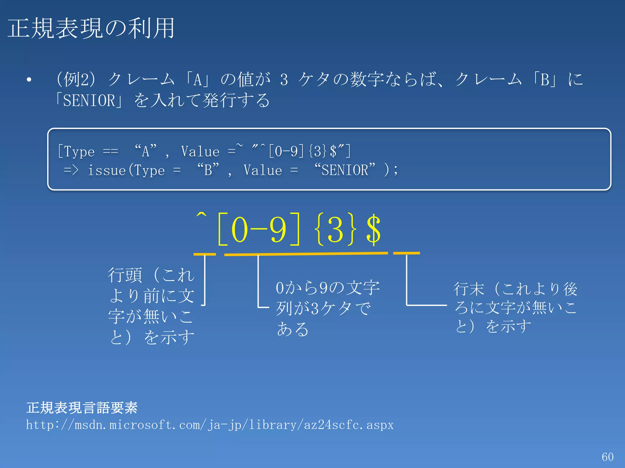 正規表現の利用

• （例2）クレーム「A」の値が 3 ケタの数字ならば、クレーム「B」に
  「SENIOR」を入れて発行する

    [Type == “A”, Value =~ "^[0-9]{3}$"]
     => issue(Type = “B”, Value = “SENIOR”);



                       ^[0-9]{3}$
           行頭（これ
           より前に文                   0から9の文字              行末（これより後
           字が無いこ                   列が3ケタで               ろに文字が無いこ
                                   ある                   と）を示す
           と）を示す


正規表現言語要素
http://msdn.microsoft.com/ja-jp/library/az24scfc.aspx

                                                                   60
 