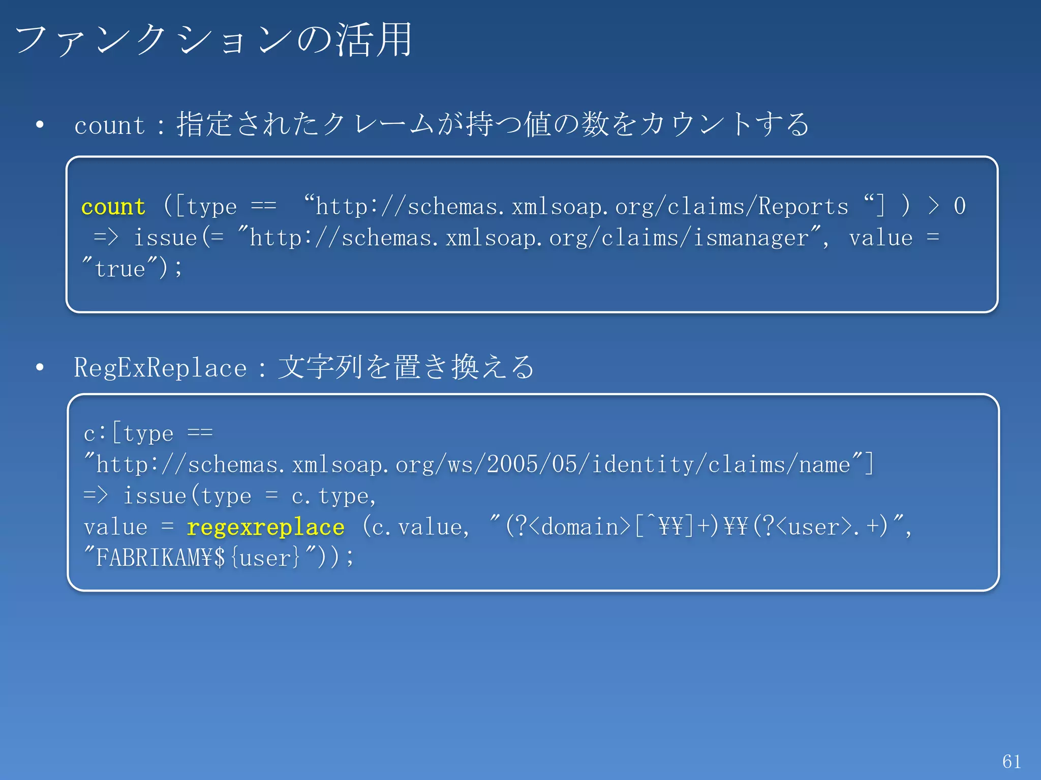 ファンクションの活用
• count：指定されたクレームが持つ値の数をカウントする

  count ([type == “http://schemas.xmlsoap.org/claims/Reports“] ) > 0
   => issue(= "http://schemas.xmlsoap.org/claims/ismanager", value =
  "true");


• RegExReplace：文字列を置き換える

  c:[type ==
  "http://schemas.xmlsoap.org/ws/2005/05/identity/claims/name"]
  => issue(type = c.type,
  value = regexreplace (c.value, "(?<domain>[^]+)(?<user>.+)",
  "FABRIKAM${user}"));




                                                                       61
 