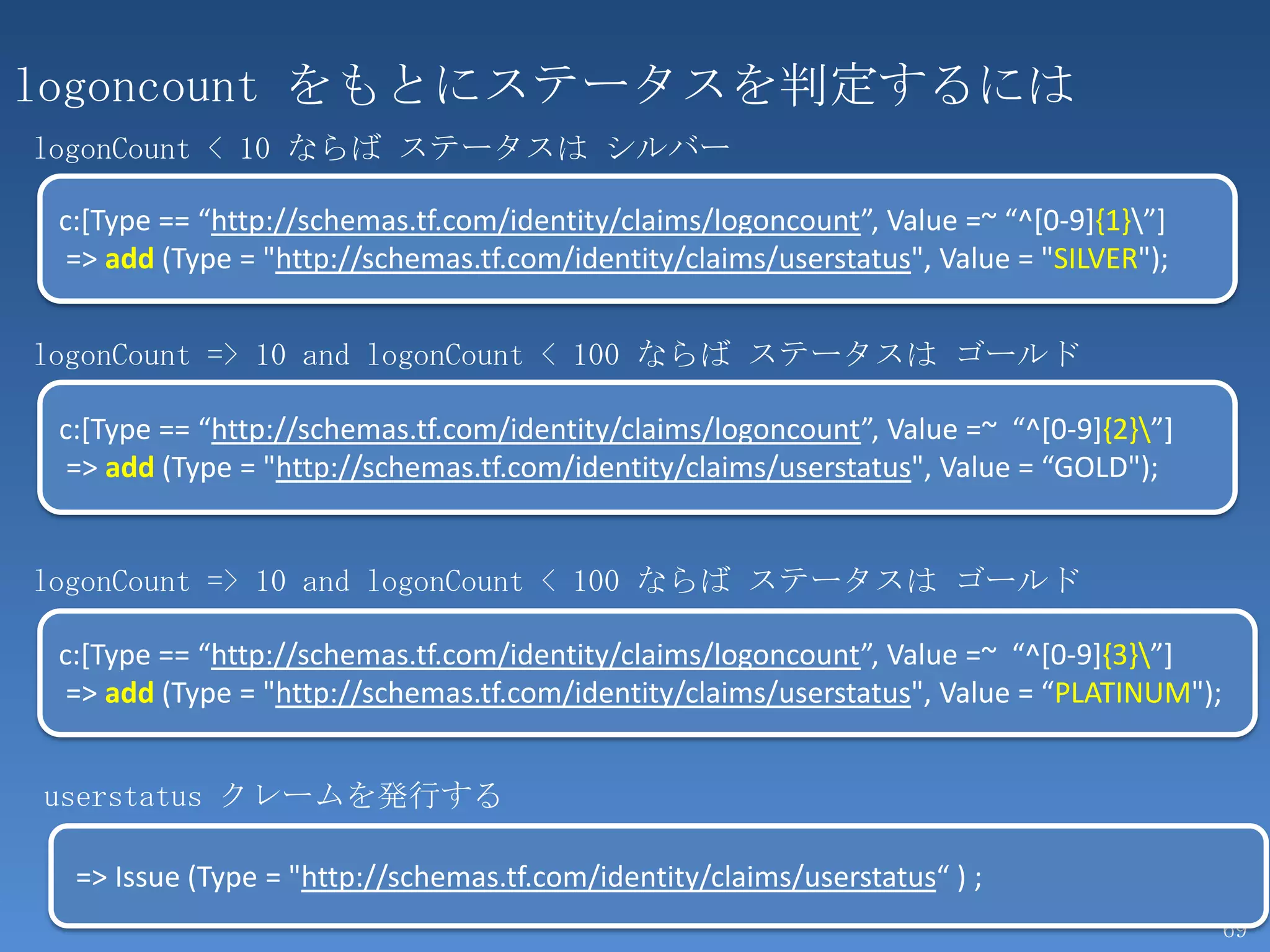 logoncount をもとにステータスを判定するには
logonCount < 10 ならば ステータスは シルバー

 c:[Type == “http://schemas.tf.com/identity/claims/logoncount”, Value =~ “^[0-9]{1}”]
  => add (Type = "http://schemas.tf.com/identity/claims/userstatus", Value = "SILVER");


logonCount => 10 and logonCount < 100 ならば ステータスは ゴールド

 c:[Type == “http://schemas.tf.com/identity/claims/logoncount”, Value =~ “^[0-9]{2}”]
  => add (Type = "http://schemas.tf.com/identity/claims/userstatus", Value = “GOLD");


logonCount => 10 and logonCount < 100 ならば ステータスは ゴールド

 c:[Type == “http://schemas.tf.com/identity/claims/logoncount”, Value =~ “^[0-9]{3}”]
  => add (Type = "http://schemas.tf.com/identity/claims/userstatus", Value = “PLATINUM");


userstatus クレームを発行する

  => Issue (Type = "http://schemas.tf.com/identity/claims/userstatus“ ) ;
                                                                                            69
 
