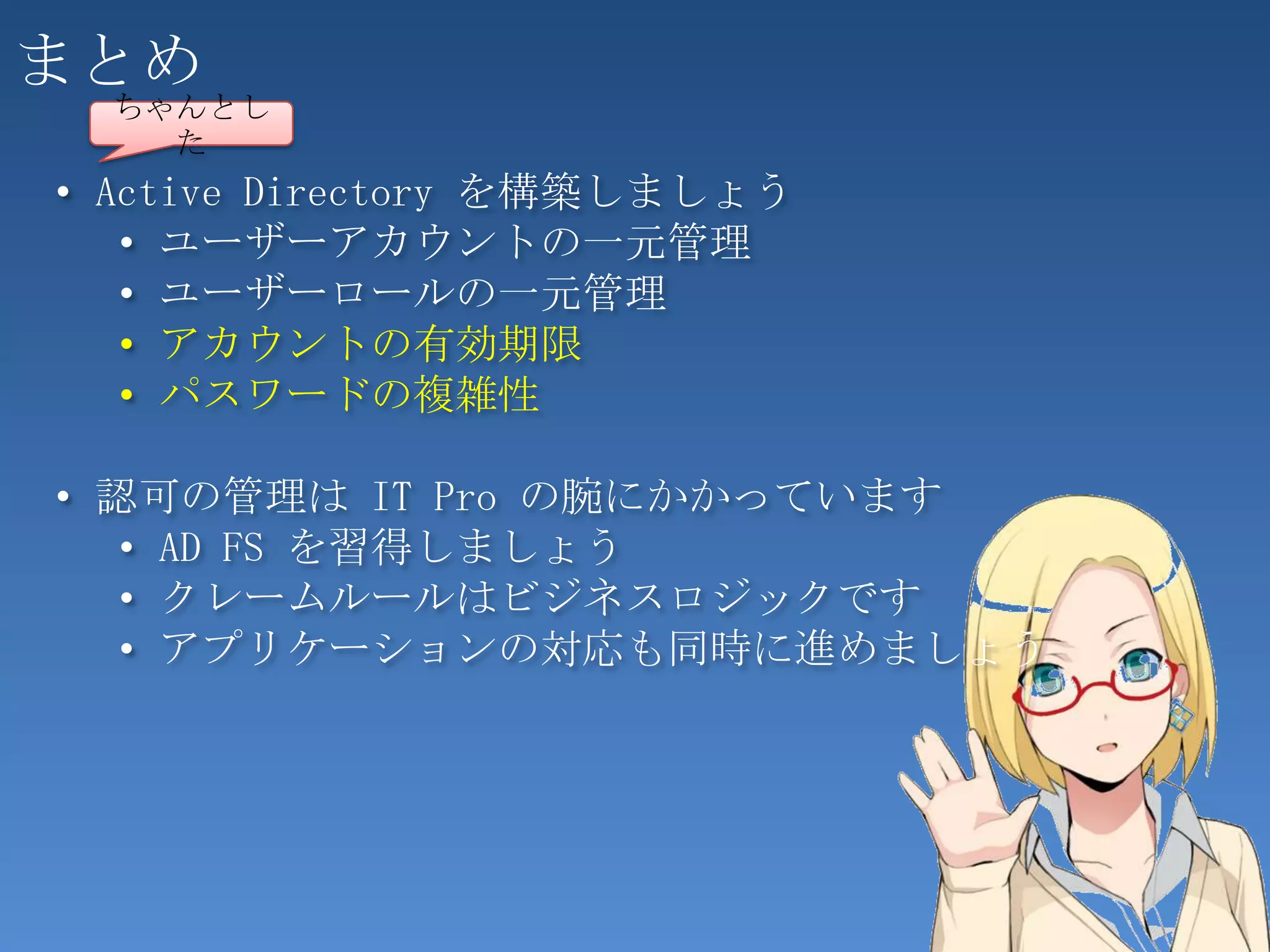 まとめ
  ちゃんとし
    た
• Active Directory を構築しましょう
   • ユーザーアカウントの一元管理
   • ユーザーロールの一元管理
   • アカウントの有効期限
   • パスワードの複雑性

• 認可の管理は IT Pro の腕にかかっています
   • AD FS を習得しましょう
   • クレームルールはビジネスロジックです
   • アプリケーションの対応も同時に進めましょう




                              72
 