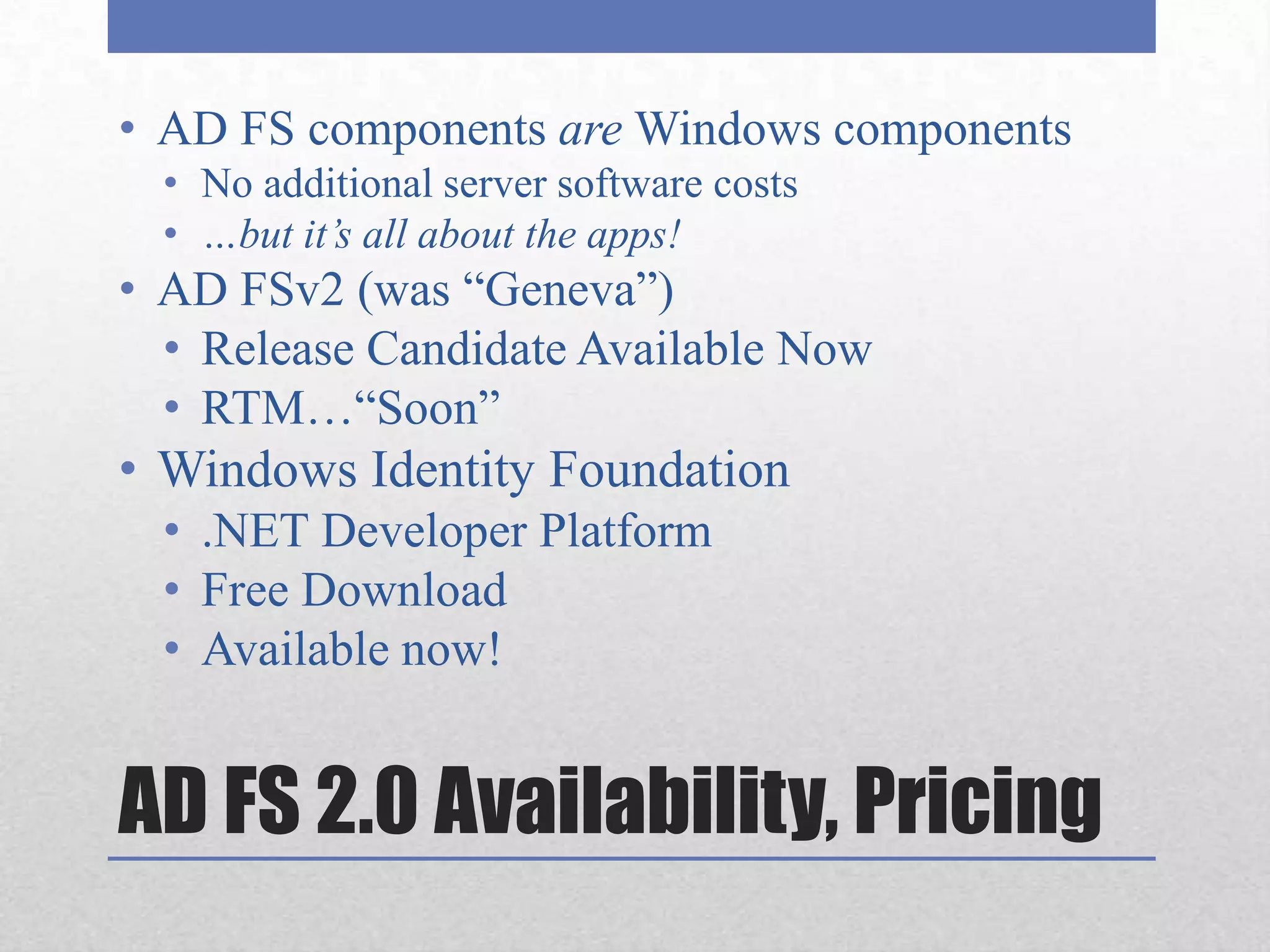 AD FS components are Windows componentsNo additional server software costs…but it’s all about the apps!AD FSv2 (was “Geneva”)Release Candidate Available NowRTM…“Soon”Windows Identity Foundation.NET Developer PlatformFree DownloadAvailable now!AD FS 2.0 Availability, Pricing