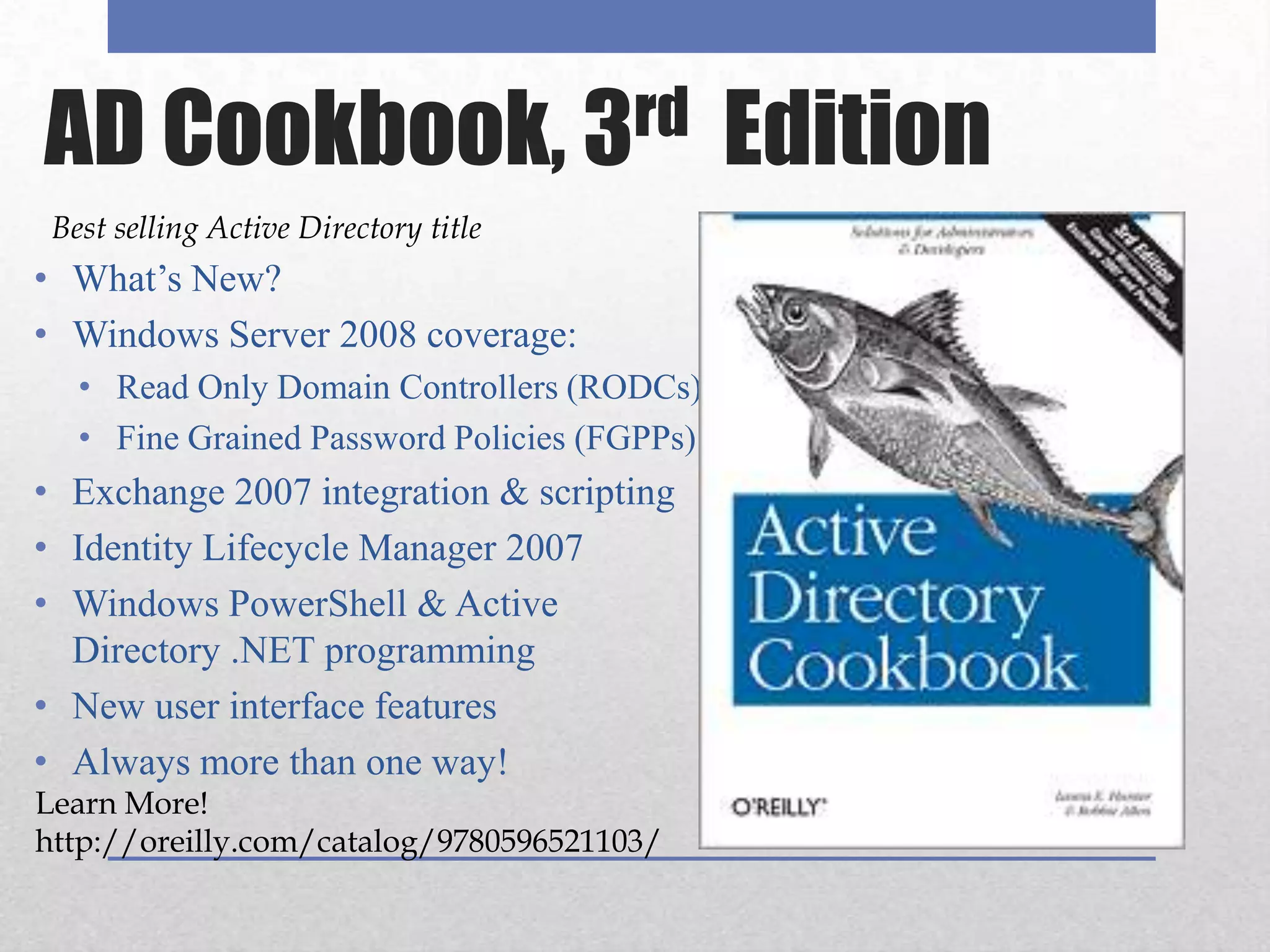 AD Cookbook, 3rd  EditionBest selling Active Directory titleWhat’s New?Windows Server 2008 coverage: Read Only Domain Controllers (RODCs)Fine Grained Password Policies (FGPPs)Exchange 2007 integration & scriptingIdentity Lifecycle Manager 2007Windows PowerShell & Active Directory .NET programmingNew user interface features Always more than one way!Learn More! http://oreilly.com/catalog/9780596521103/  