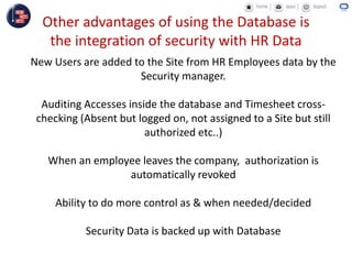 Other advantages of using the Database is
the integration of security with HR Data
New Users are added to the Site from HR Employees data by the
Security manager.
Auditing Accesses inside the database and Timesheet cross-
checking (Absent but logged on, not assigned to a Site but still
authorized etc..)
When an employee leaves the company, authorization is
automatically revoked
Ability to do more control as & when needed/decided
Security Data is backed up with Database
 