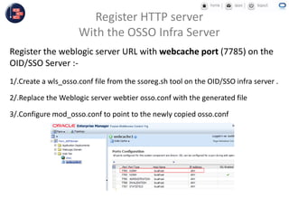 Register the weblogic server URL with webcache port (7785) on the
OID/SSO Server :-
1/.Create a wls_osso.conf file from the ssoreg.sh tool on the OID/SSO infra server .
2/.Replace the Weblogic server webtier osso.conf with the generated file
3/.Configure mod_osso.conf to point to the newly copied osso.conf
Register HTTP server
With the OSSO Infra Server
 