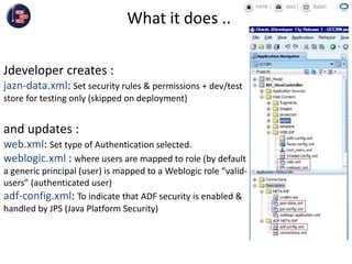 Jdeveloper creates :
jazn-data.xml: Set security rules & permissions + dev/test
store for testing only (skipped on deployment)
What it does ..
and updates :
web.xml: Set type of Authentication selected.
weblogic.xml : where users are mapped to role (by default
a generic principal (user) is mapped to a Weblogic role “valid-
users” (authenticated user)
adf-config.xml: To indicate that ADF security is enabled &
handled by JPS (Java Platform Security)
 