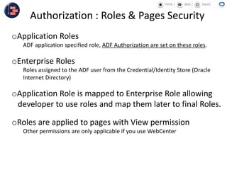 Authorization : Roles & Pages Security
oApplication Roles
ADF application specified role, ADF Authorization are set on these roles.
oEnterprise Roles
Roles assigned to the ADF user from the Credential/Identity Store (Oracle
Internet Directory)
oApplication Role is mapped to Enterprise Role allowing
developer to use roles and map them later to final Roles.
oRoles are applied to pages with View permission
Other permissions are only applicable if you use WebCenter
 