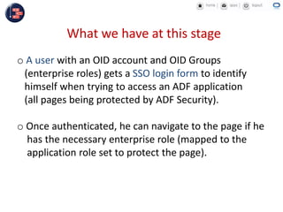 What we have at this stage
o A user with an OID account and OID Groups
(enterprise roles) gets a SSO login form to identify
himself when trying to access an ADF application
(all pages being protected by ADF Security).
o Once authenticated, he can navigate to the page if he
has the necessary enterprise role (mapped to the
application role set to protect the page).
 