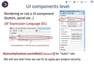 UI components level
Rendering or not a UI component
(button, panel etc..)
JSF Expression Language (EL)
CurrentPeriod <= (le for less or equal) Period
#{securityContext.userInRole[‘rolename’]} for “static” role
We will see later how we use EL to apply per project security
 