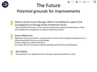 Oracle WebCenter
Application Entry point (Portal) + Customization for tasks shortcuts (Approving Requests etc..)
Improve Application Structure using Catalogs
Content Integration & Web 2.0 features
(ex: Project Site Communications Module extended with Chat/Forum/Workspace)
The Future
Potential grounds for improvements
Move to Oracle Access Manager (When Forms/Reports support it) &
investigate/try to leverage Oracle Entitlement Server
“Oracle Entitlements Server is a fine grained authorization engine that externalizes, unifies,
and simplifies the management of complex entitlement policies”
ADF Mobile
Pervasiveness of our Applications (ex: allowing an approval anywhere on site)
 
