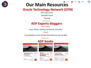 Non-Oracle
Lucas Jellema, Andrejus Baranovski, Chris Muir
Oracle
Frank Nimphius, Grant Ronald, Steve Muench, Duncan Mills
And more…
ADF Experts bloggers
Oracle Technology Network (OTN)
ADF Code Corner
JDev/ADF Forum
Tutorials
And more..
ADF books
Our Main Resources
 