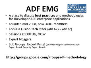 ADF EMG
• A place to discuss best practices and methodologies
for JDeveloper ADF enterprise applications
• Founded mid-2008, now 400+ members
• Focus is Fusion Tech Stack (ADF Faces, ADF BC)
• Sessions at ODTUG, OOW
• Expert bloggers
• Sub Groups: Expert Panel (Ex: Inter-Region communication
Expert Panel, Security Expert Panel)
http://groups.google.com/group/adf-methodology
 