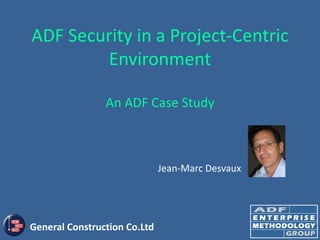 ADF Security in a Project-Centric
        Environment

                An ADF Case Study



                              Jean-Marc Desvaux




General Construction Co.Ltd
 