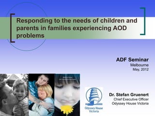 Responding to the needs of children and
parents in families experiencing AOD
problems


                                ADF Seminar
                                          Melbourne
                                           May, 2012




                             Dr. Stefan Gruenert
                               Chief Executive Officer
                              Odyssey House Victoria
 