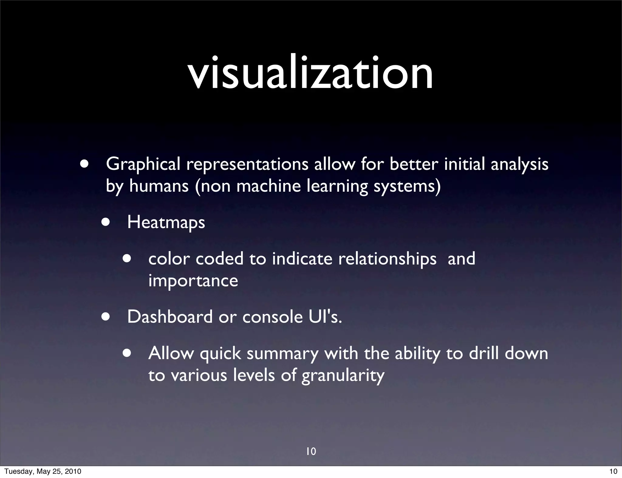 visualization
                    •   Graphical representations allow for better initial analysis
                        by humans (non machine learning systems)

                        •   Heatmaps

                            •   color coded to indicate relationships and
                                importance

                        •   Dashboard or console UI's.

                            •   Allow quick summary with the ability to drill down
                                to various levels of granularity


                                                   10
Tuesday, May 25, 2010                                                                 10
 