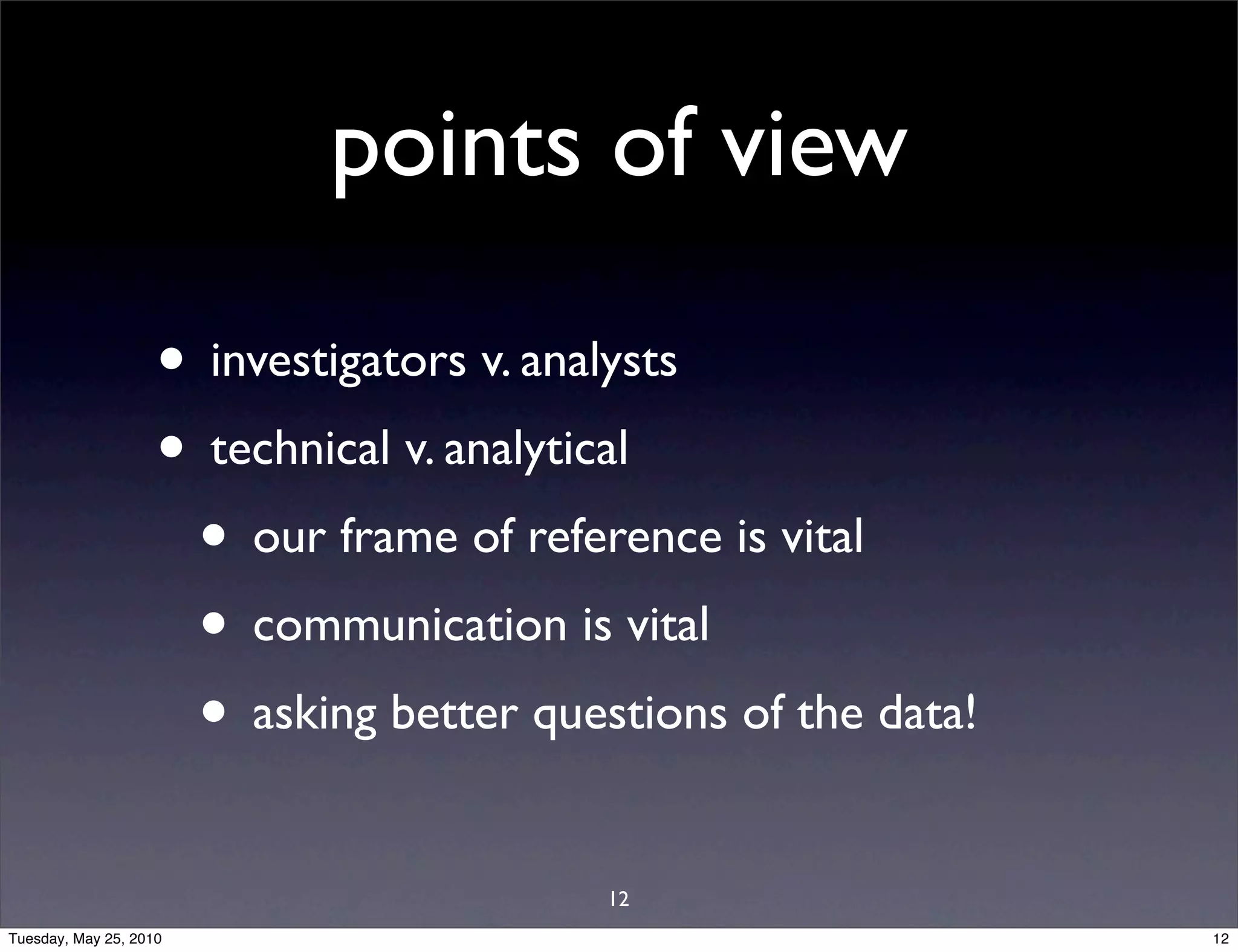 points of view

                    • investigators v. analysts
                    • technical v. analytical
                     • our frame of reference is vital
                     • communication is vital
                     • asking better questions of the data!
                                         12
Tuesday, May 25, 2010                                         12
 
