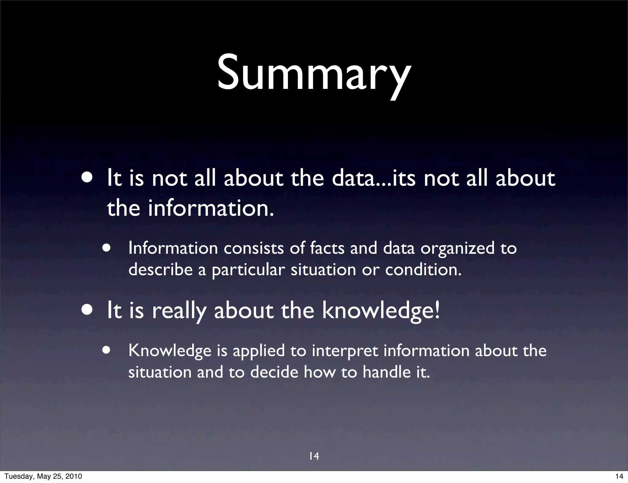 Summary

                    • It is not all about the data...its not all about
                        the information.
                        •   Information consists of facts and data organized to
                            describe a particular situation or condition.

                    • It is really about the knowledge!
                        •   Knowledge is applied to interpret information about the
                            situation and to decide how to handle it.



                                                   14
Tuesday, May 25, 2010                                                                 14
 