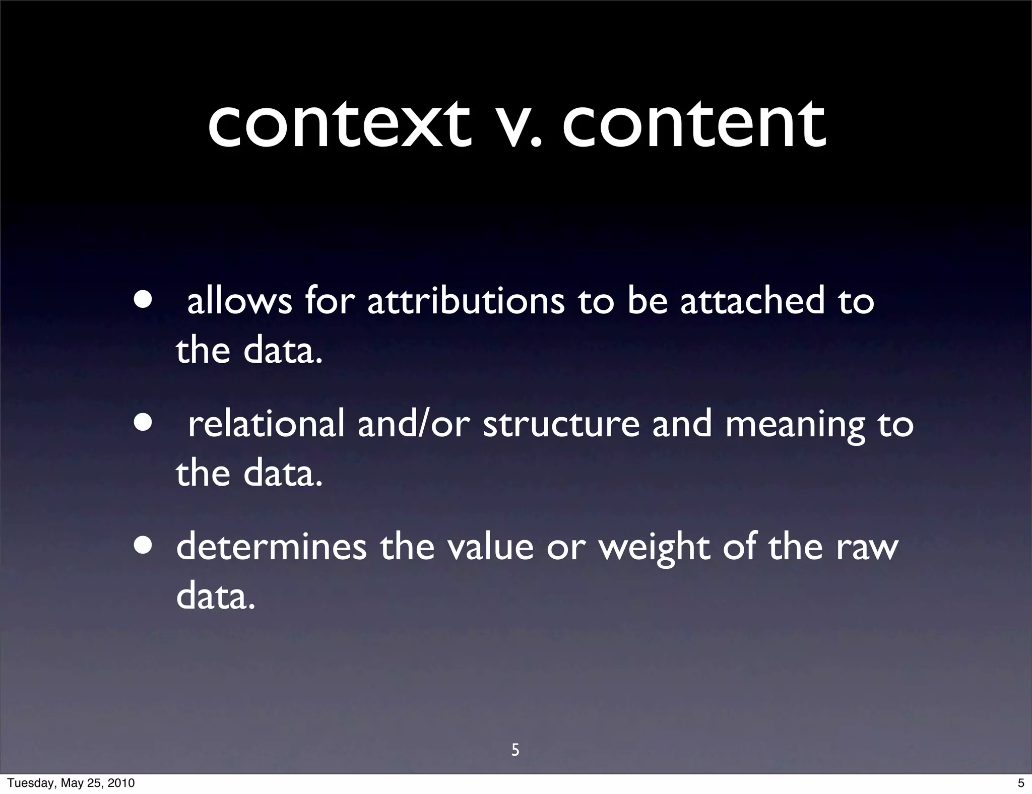 context v. content

                    •    allows for attributions to be attached to
                        the data.
                    •    relational and/or structure and meaning to
                        the data.
                    • determines the value or weight of the raw
                        data.


                                            5
Tuesday, May 25, 2010                                                 5
 