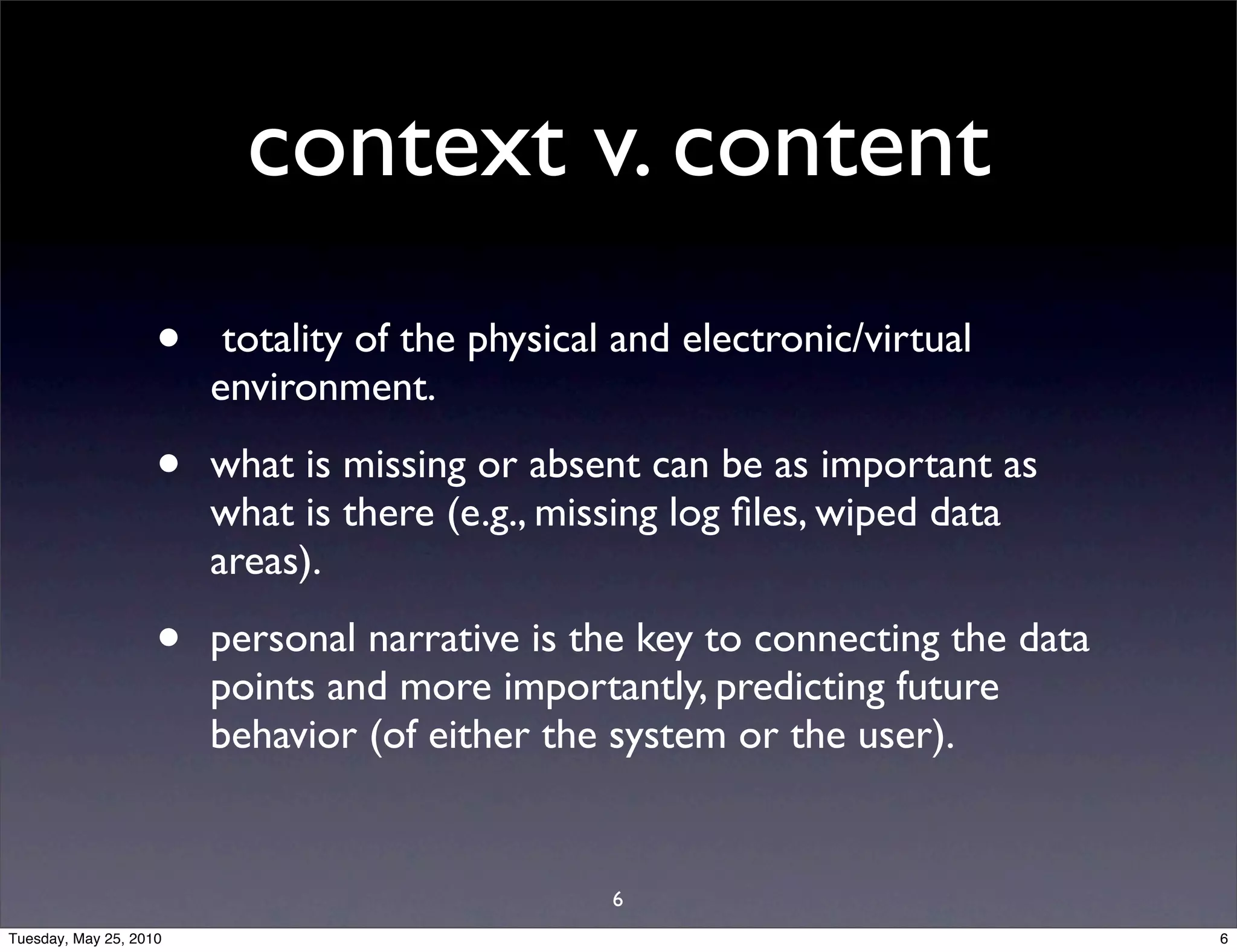 context v. content
                    •    totality of the physical and electronic/virtual
                        environment.

                    •   what is missing or absent can be as important as
                        what is there (e.g., missing log ﬁles, wiped data
                        areas).

                    •   personal narrative is the key to connecting the data
                        points and more importantly, predicting future
                        behavior (of either the system or the user).


                                                 6
Tuesday, May 25, 2010                                                          6
 