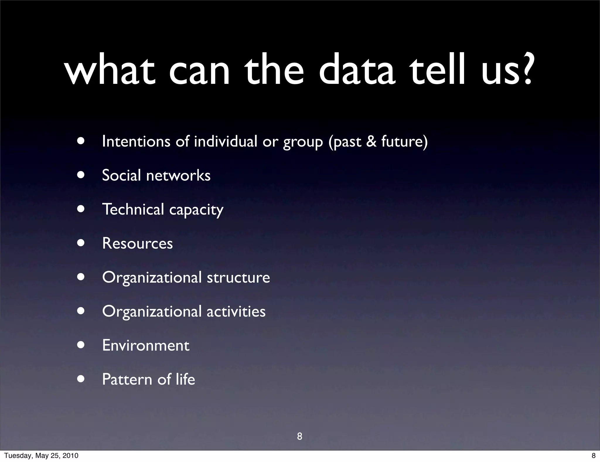 what can the data tell us?
                    •   Intentions of individual or group (past & future)

                    •   Social networks

                    •   Technical capacity

                    •   Resources

                    •   Organizational structure

                    •   Organizational activities

                    •   Environment

                    •   Pattern of life


                                                     8
Tuesday, May 25, 2010                                                       8
 