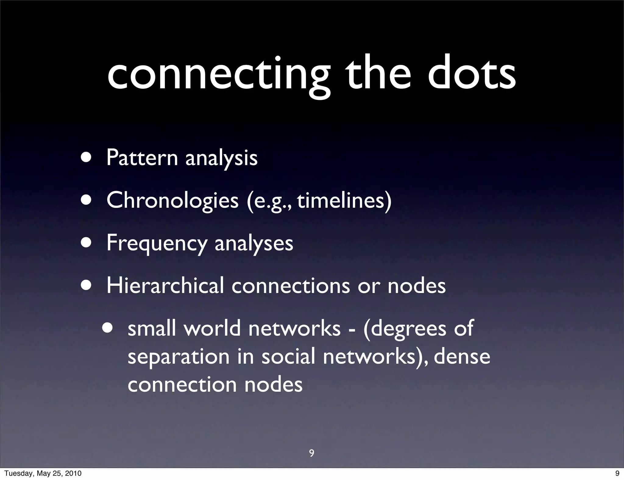 connecting the dots
                    •   Pattern analysis
                    •   Chronologies (e.g., timelines)
                    •   Frequency analyses
                    •   Hierarchical connections or nodes
                        •   small world networks - (degrees of
                            separation in social networks), dense
                            connection nodes

                                              9
Tuesday, May 25, 2010                                               9
 