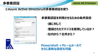 多要素認証
30
②Azure Active Directoryの多要素認証を使う
・誰に対して
・登録されたデバイスを使用しているか？
・社内から？社外から？
Azure AD Premium
Powershell +クレームルールで
さらに柔軟な設定も可能
多要素認証を利用させるための条件設定
 
