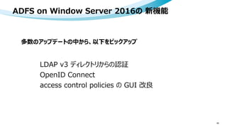 ADFS on Window Server 2016の 新機能
45
LDAP v3 ディレクトリからの認証
OpenID Connect
access control policies の GUI 改良
多数のアップデートの中から、以下をピックアップ
 