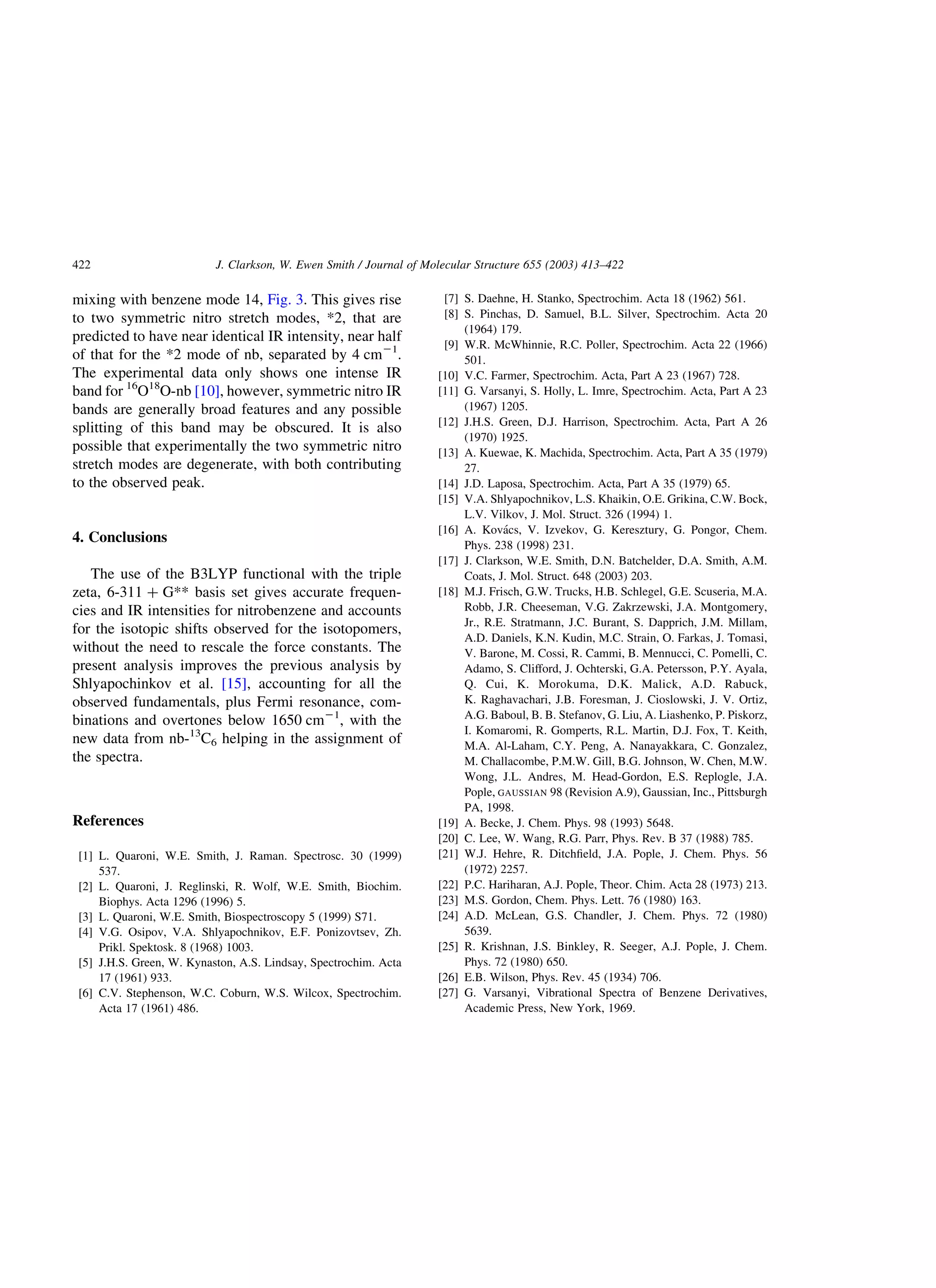 mixing with benzene mode 14, Fig. 3. This gives rise
to two symmetric nitro stretch modes, *2, that are
predicted to have near identical IR intensity, near half
of that for the *2 mode of nb, separated by 4 cm21
.
The experimental data only shows one intense IR
band for 16
O18
O-nb [10], however, symmetric nitro IR
bands are generally broad features and any possible
splitting of this band may be obscured. It is also
possible that experimentally the two symmetric nitro
stretch modes are degenerate, with both contributing
to the observed peak.
4. Conclusions
The use of the B3LYP functional with the triple
zeta, 6-311 þ G** basis set gives accurate frequen-
cies and IR intensities for nitrobenzene and accounts
for the isotopic shifts observed for the isotopomers,
without the need to rescale the force constants. The
present analysis improves the previous analysis by
Shlyapochinkov et al. [15], accounting for all the
observed fundamentals, plus Fermi resonance, com-
binations and overtones below 1650 cm21
, with the
new data from nb-13
C6 helping in the assignment of
the spectra.
References
[1] L. Quaroni, W.E. Smith, J. Raman. Spectrosc. 30 (1999)
537.
[2] L. Quaroni, J. Reglinski, R. Wolf, W.E. Smith, Biochim.
Biophys. Acta 1296 (1996) 5.
[3] L. Quaroni, W.E. Smith, Biospectroscopy 5 (1999) S71.
[4] V.G. Osipov, V.A. Shlyapochnikov, E.F. Ponizovtsev, Zh.
Prikl. Spektosk. 8 (1968) 1003.
[5] J.H.S. Green, W. Kynaston, A.S. Lindsay, Spectrochim. Acta
17 (1961) 933.
[6] C.V. Stephenson, W.C. Coburn, W.S. Wilcox, Spectrochim.
Acta 17 (1961) 486.
[7] S. Daehne, H. Stanko, Spectrochim. Acta 18 (1962) 561.
[8] S. Pinchas, D. Samuel, B.L. Silver, Spectrochim. Acta 20
(1964) 179.
[9] W.R. McWhinnie, R.C. Poller, Spectrochim. Acta 22 (1966)
501.
[10] V.C. Farmer, Spectrochim. Acta, Part A 23 (1967) 728.
[11] G. Varsanyi, S. Holly, L. Imre, Spectrochim. Acta, Part A 23
(1967) 1205.
[12] J.H.S. Green, D.J. Harrison, Spectrochim. Acta, Part A 26
(1970) 1925.
[13] A. Kuewae, K. Machida, Spectrochim. Acta, Part A 35 (1979)
27.
[14] J.D. Laposa, Spectrochim. Acta, Part A 35 (1979) 65.
[15] V.A. Shlyapochnikov, L.S. Khaikin, O.E. Grikina, C.W. Bock,
L.V. Vilkov, J. Mol. Struct. 326 (1994) 1.
[16] A. Kova´cs, V. Izvekov, G. Keresztury, G. Pongor, Chem.
Phys. 238 (1998) 231.
[17] J. Clarkson, W.E. Smith, D.N. Batchelder, D.A. Smith, A.M.
Coats, J. Mol. Struct. 648 (2003) 203.
[18] M.J. Frisch, G.W. Trucks, H.B. Schlegel, G.E. Scuseria, M.A.
Robb, J.R. Cheeseman, V.G. Zakrzewski, J.A. Montgomery,
Jr., R.E. Stratmann, J.C. Burant, S. Dapprich, J.M. Millam,
A.D. Daniels, K.N. Kudin, M.C. Strain, O. Farkas, J. Tomasi,
V. Barone, M. Cossi, R. Cammi, B. Mennucci, C. Pomelli, C.
Adamo, S. Clifford, J. Ochterski, G.A. Petersson, P.Y. Ayala,
Q. Cui, K. Morokuma, D.K. Malick, A.D. Rabuck,
K. Raghavachari, J.B. Foresman, J. Cioslowski, J. V. Ortiz,
A.G. Baboul, B. B. Stefanov, G. Liu, A. Liashenko, P. Piskorz,
I. Komaromi, R. Gomperts, R.L. Martin, D.J. Fox, T. Keith,
M.A. Al-Laham, C.Y. Peng, A. Nanayakkara, C. Gonzalez,
M. Challacombe, P.M.W. Gill, B.G. Johnson, W. Chen, M.W.
Wong, J.L. Andres, M. Head-Gordon, E.S. Replogle, J.A.
Pople, GAUSSIAN 98 (Revision A.9), Gaussian, Inc., Pittsburgh
PA, 1998.
[19] A. Becke, J. Chem. Phys. 98 (1993) 5648.
[20] C. Lee, W. Wang, R.G. Parr, Phys. Rev. B 37 (1988) 785.
[21] W.J. Hehre, R. Ditchﬁeld, J.A. Pople, J. Chem. Phys. 56
(1972) 2257.
[22] P.C. Hariharan, A.J. Pople, Theor. Chim. Acta 28 (1973) 213.
[23] M.S. Gordon, Chem. Phys. Lett. 76 (1980) 163.
[24] A.D. McLean, G.S. Chandler, J. Chem. Phys. 72 (1980)
5639.
[25] R. Krishnan, J.S. Binkley, R. Seeger, A.J. Pople, J. Chem.
Phys. 72 (1980) 650.
[26] E.B. Wilson, Phys. Rev. 45 (1934) 706.
[27] G. Varsanyi, Vibrational Spectra of Benzene Derivatives,
Academic Press, New York, 1969.
J. Clarkson, W. Ewen Smith / Journal of Molecular Structure 655 (2003) 413–422422
 
