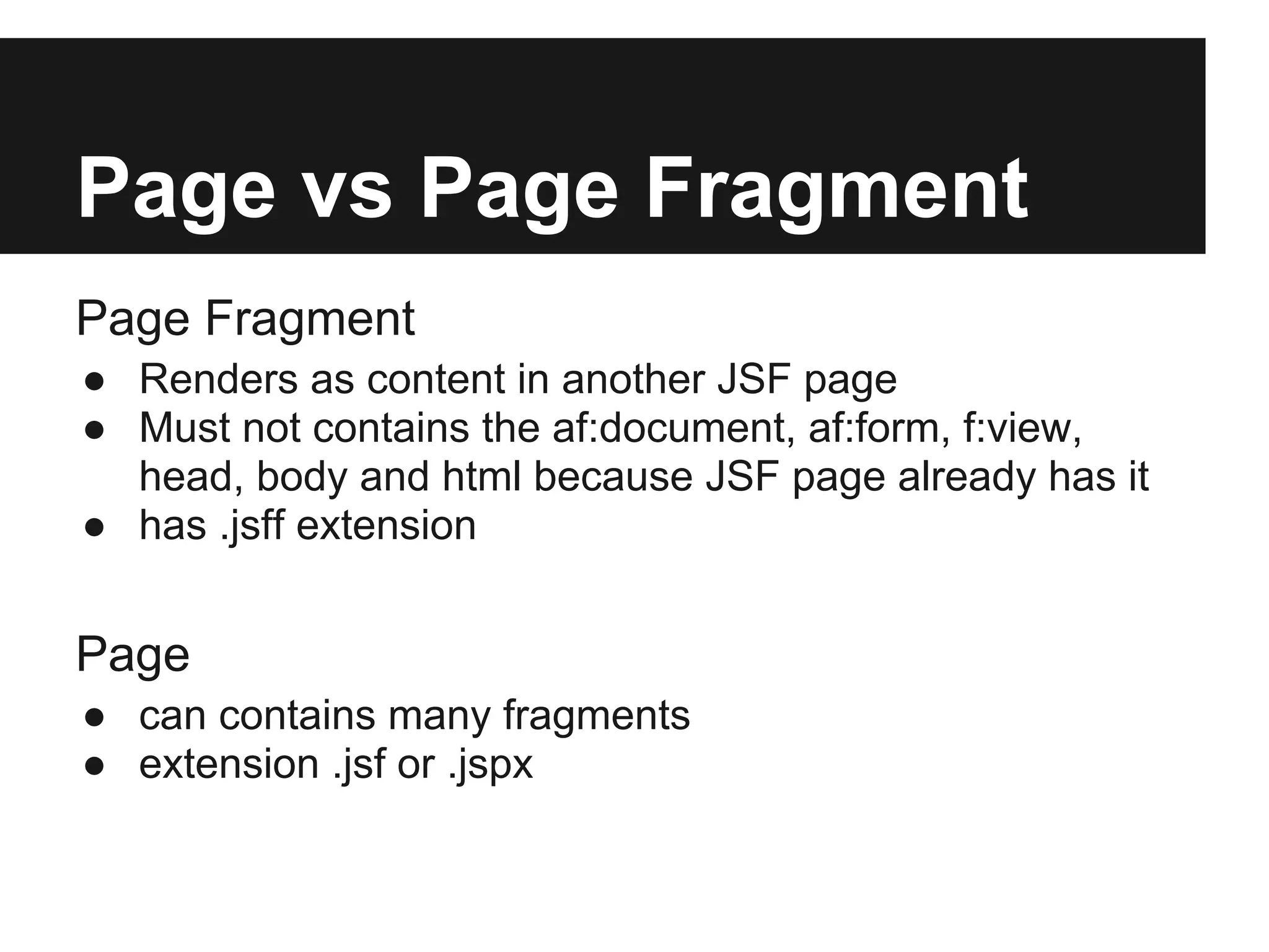Page vs Page Fragment Page Fragment ● Renders as content in another JSF page ● Must not contains the af:document, af:form, f:view, head, body and html because JSF page already has it ● has .jsff extension Page ● can contains many fragments ● extension .jsf or .jspx 