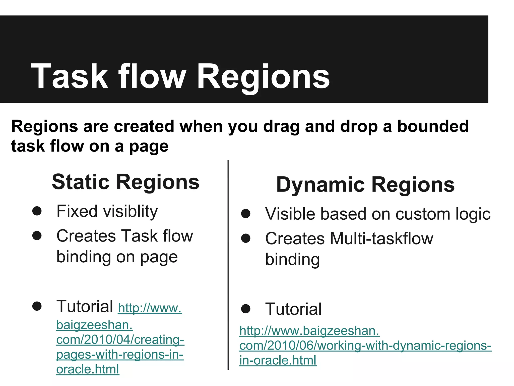 Task flow Regions Regions are created when you drag and drop a bounded task flow on a page Static Regions Dynamic Regions ● Fixed visiblity ● Visible based on custom logic ● Creates Task flow ● Creates Multi-taskflow binding on page binding ● Tutorial http://www. ● Tutorial baigzeeshan. http://www.baigzeeshan. com/2010/04/creating- com/2010/06/working-with-dynamic-regions- pages-with-regions-in- in-oracle.html oracle.html 