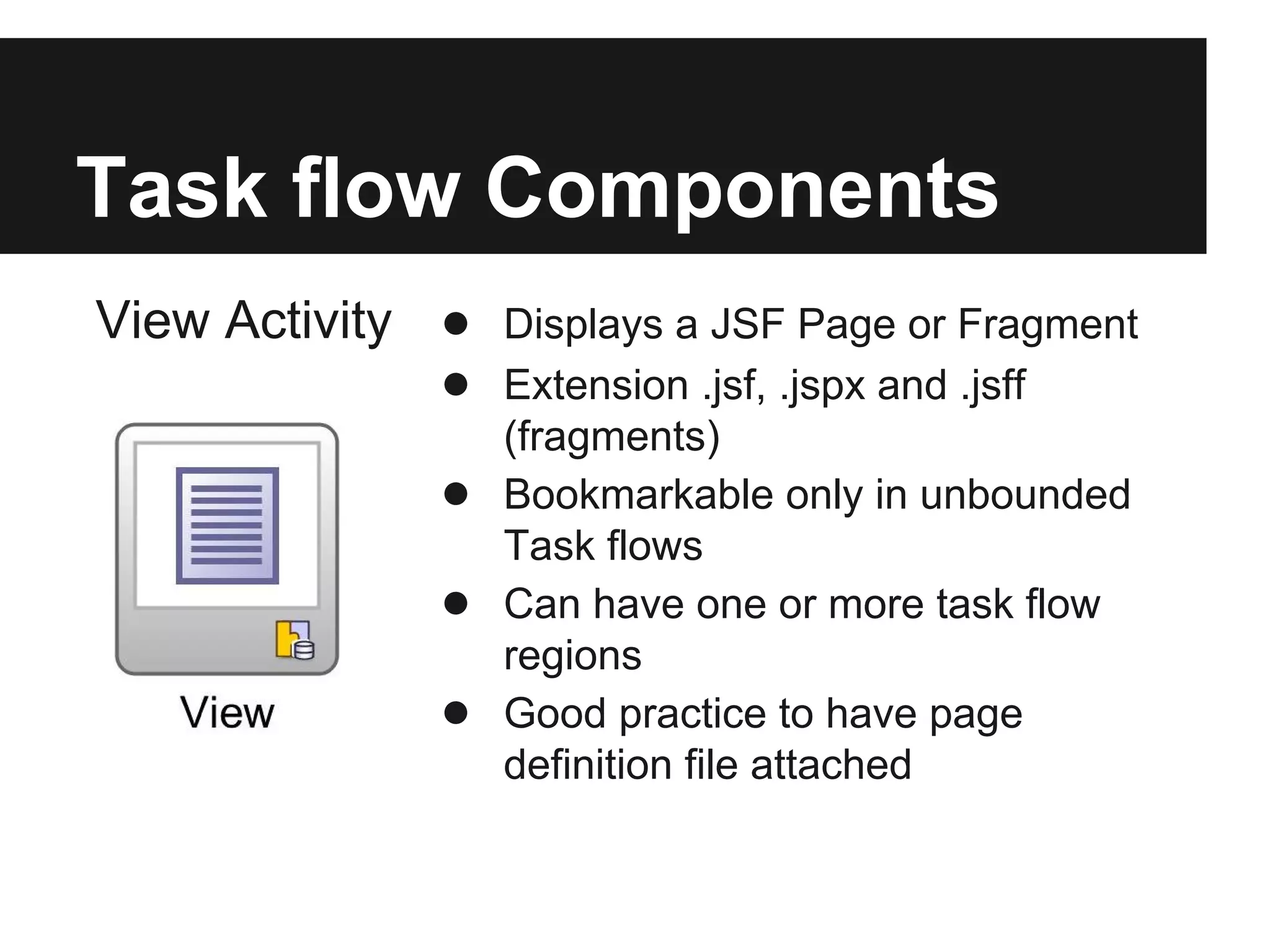 Task flow Components View Activity ● Displays a JSF Page or Fragment ● Extension .jsf, .jspx and .jsff (fragments) ● Bookmarkable only in unbounded Task flows ● Can have one or more task flow regions ● Good practice to have page definition file attached 