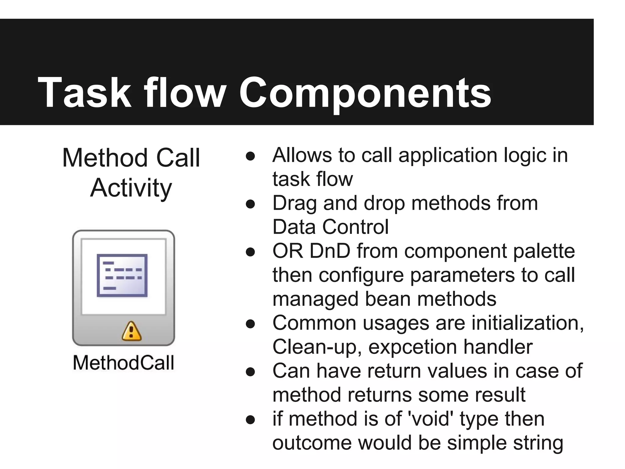 Task flow Components Method Call ● Allows to call application logic in task flow Activity ● Drag and drop methods from Data Control ● OR DnD from component palette then configure parameters to call managed bean methods ● Common usages are initialization, Clean-up, expcetion handler ● Can have return values in case of method returns some result ● if method is of 'void' type then outcome would be simple string 