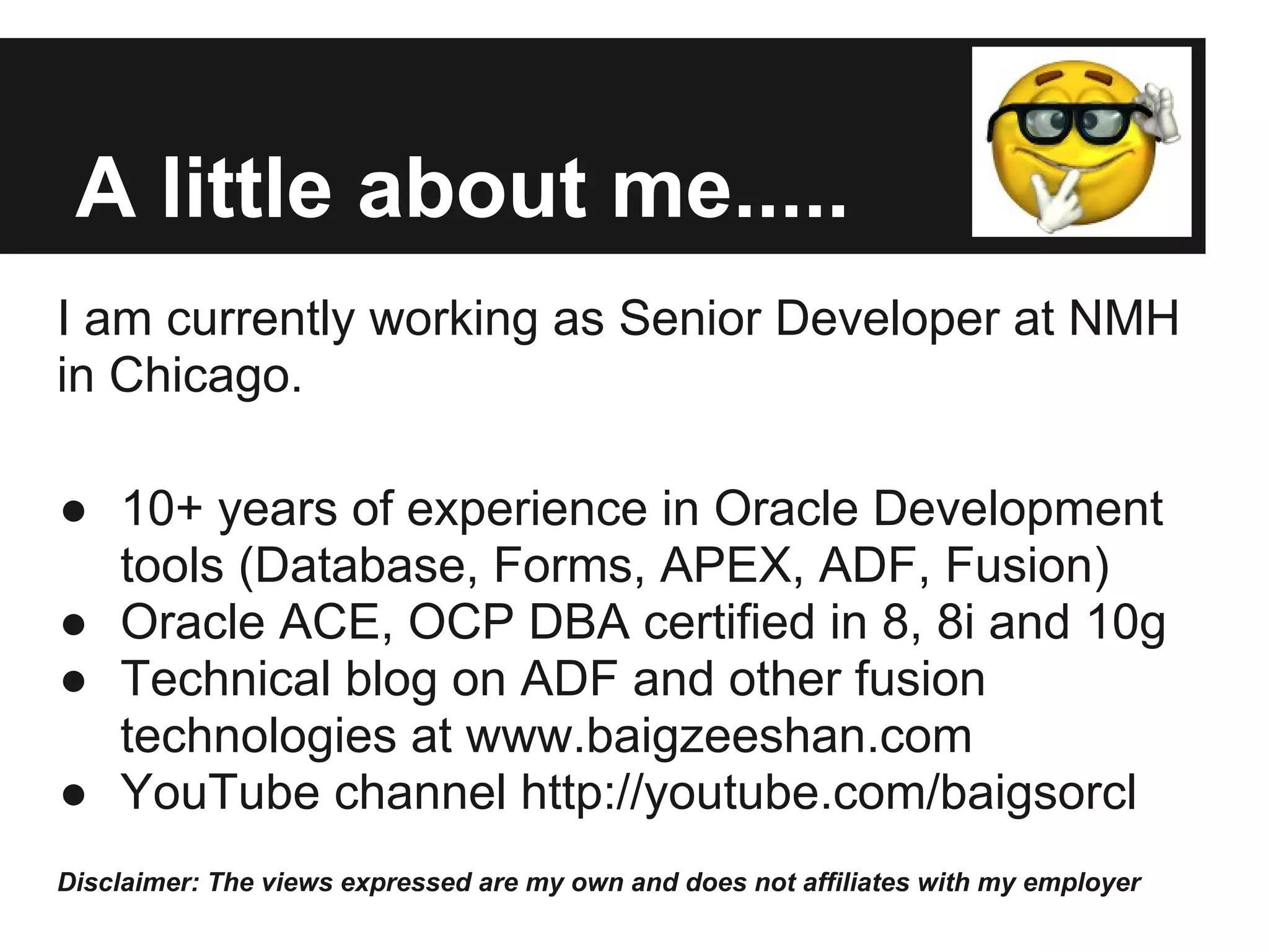 A little about me..... I am currently working as Senior Developer at NMH in Chicago. ● 10+ years of experience in Oracle Development tools (Database, Forms, APEX, ADF, Fusion) ● Oracle ACE, OCP DBA certified in 8, 8i and 10g ● Technical blog on ADF and other fusion technologies at www.baigzeeshan.com ● YouTube channel http://youtube.com/baigsorcl Disclaimer: The views expressed are my own and does not affiliates with my employer 