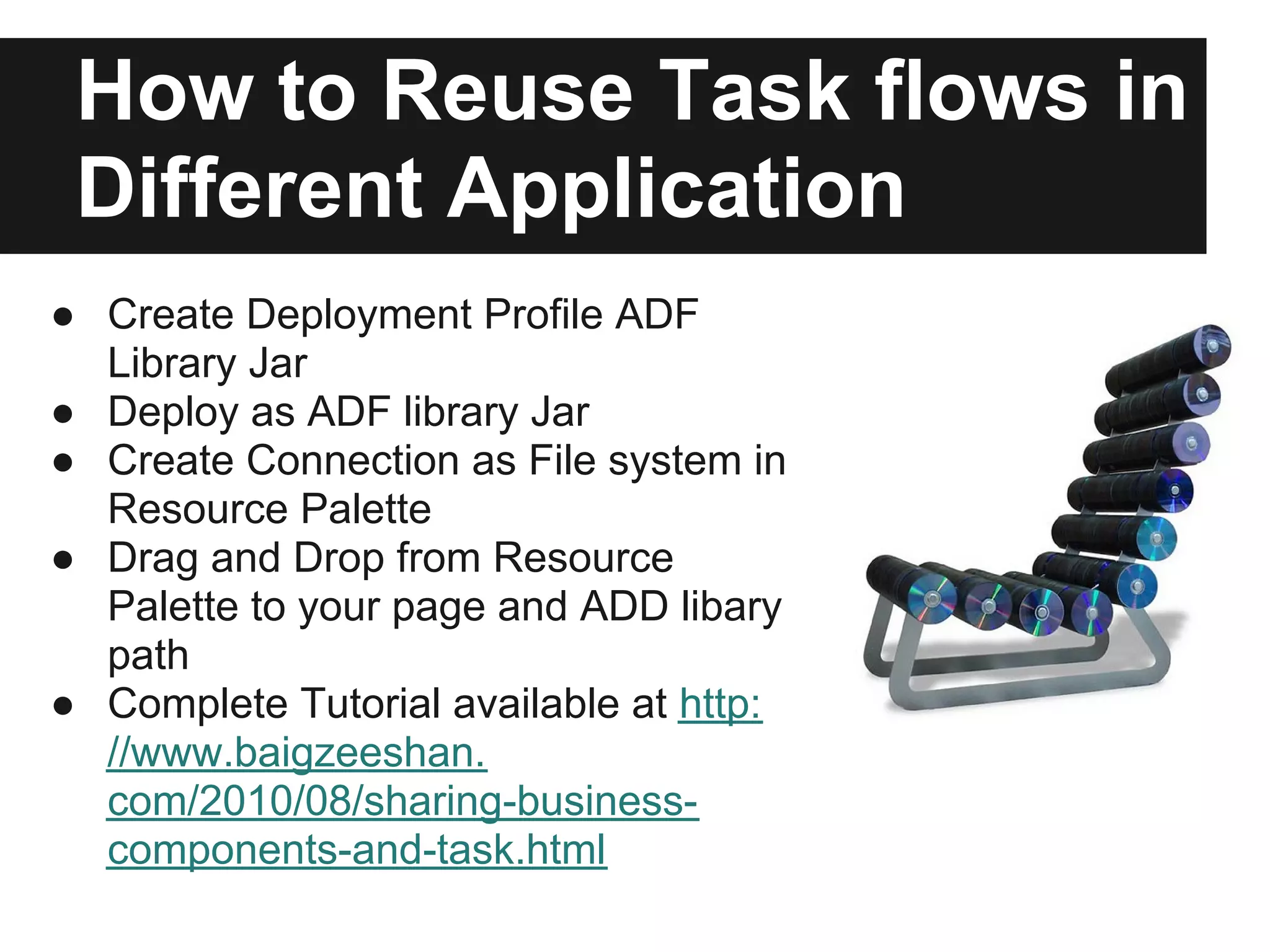 How to Reuse Task flows in Different Application ● Create Deployment Profile ADF Library Jar ● Deploy as ADF library Jar ● Create Connection as File system in Resource Palette ● Drag and Drop from Resource Palette to your page and ADD libary path ● Complete Tutorial available at http: //www.baigzeeshan. com/2010/08/sharing-business- components-and-task.html 