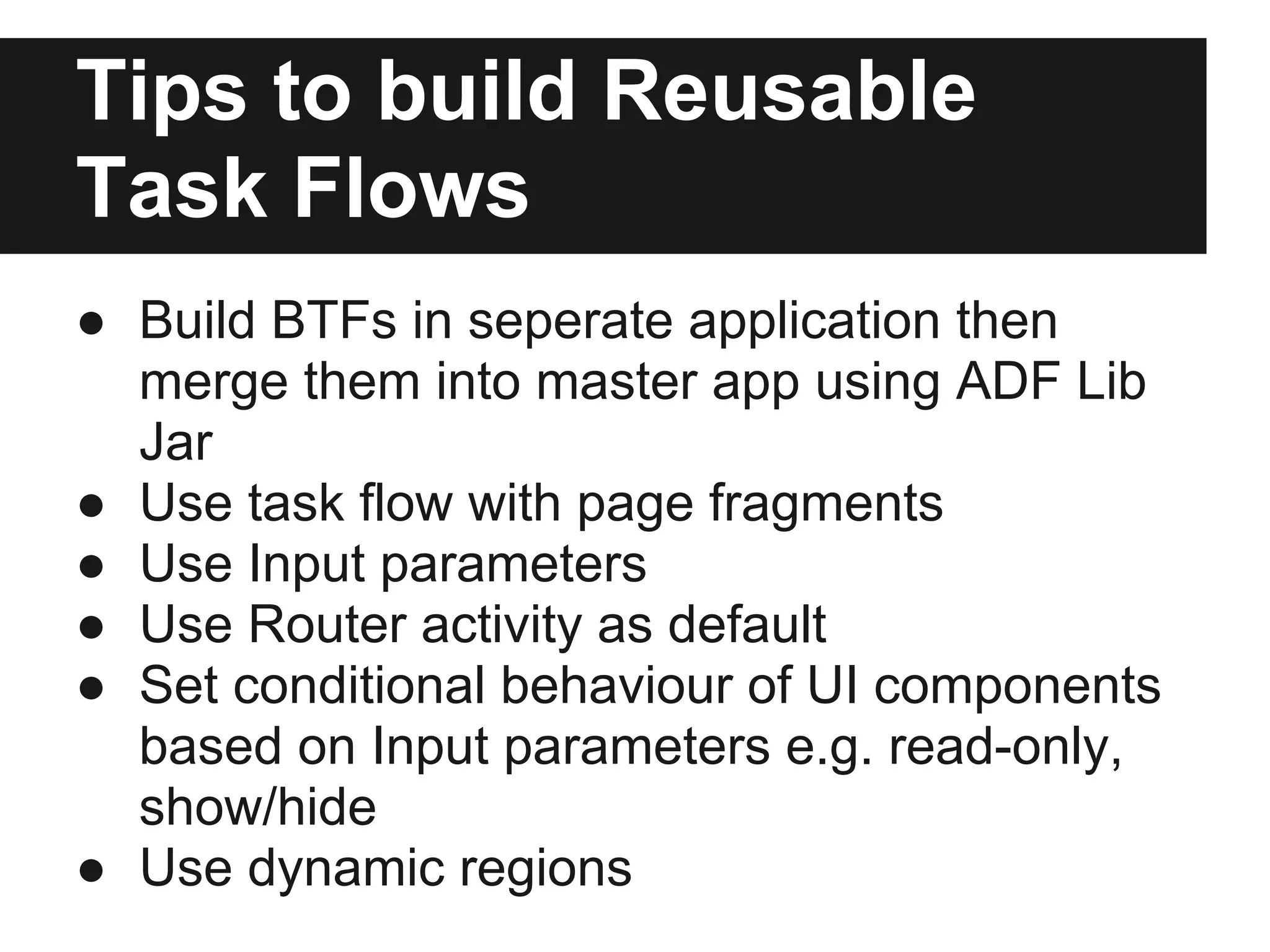 Tips to build Reusable Task Flows ● Build BTFs in seperate application then merge them into master app using ADF Lib Jar ● Use task flow with page fragments ● Use Input parameters ● Use Router activity as default ● Set conditional behaviour of UI components based on Input parameters e.g. read-only, show/hide ● Use dynamic regions 