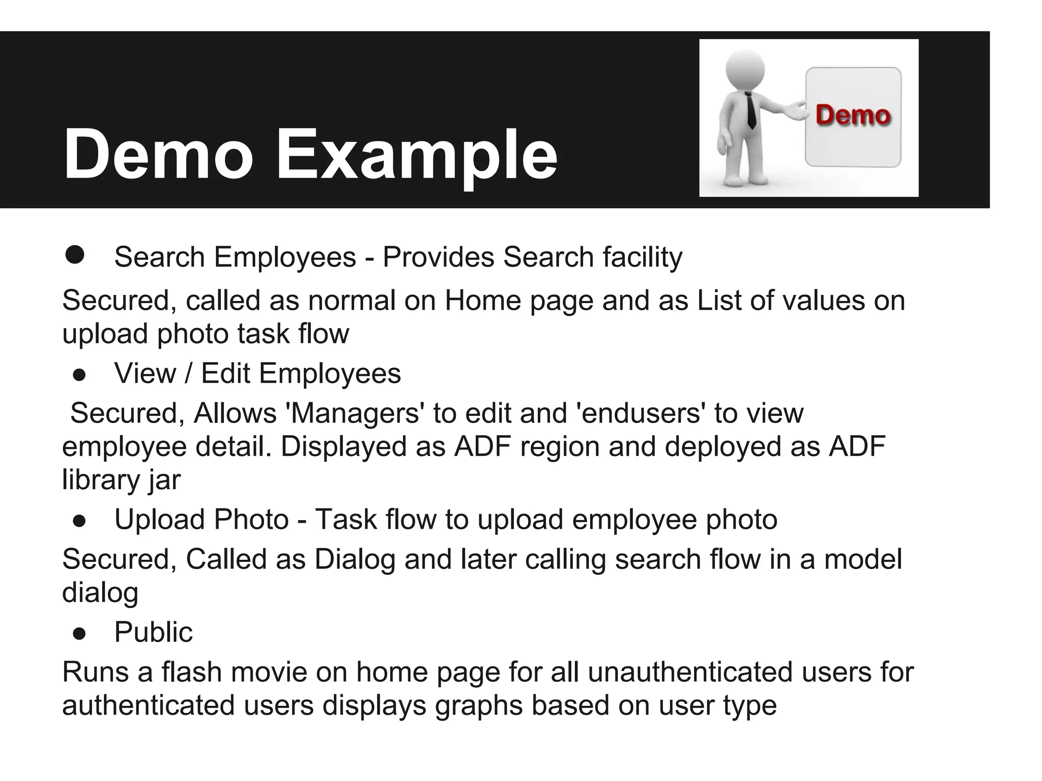 Demo Example ● Search Employees - Provides Search facility Secured, called as normal on Home page and as List of values on upload photo task flow ● View / Edit Employees Secured, Allows 'Managers' to edit and 'endusers' to view employee detail. Displayed as ADF region and deployed as ADF library jar ● Upload Photo - Task flow to upload employee photo Secured, Called as Dialog and later calling search flow in a model dialog ● Public Runs a flash movie on home page for all unauthenticated users for authenticated users displays graphs based on user type 