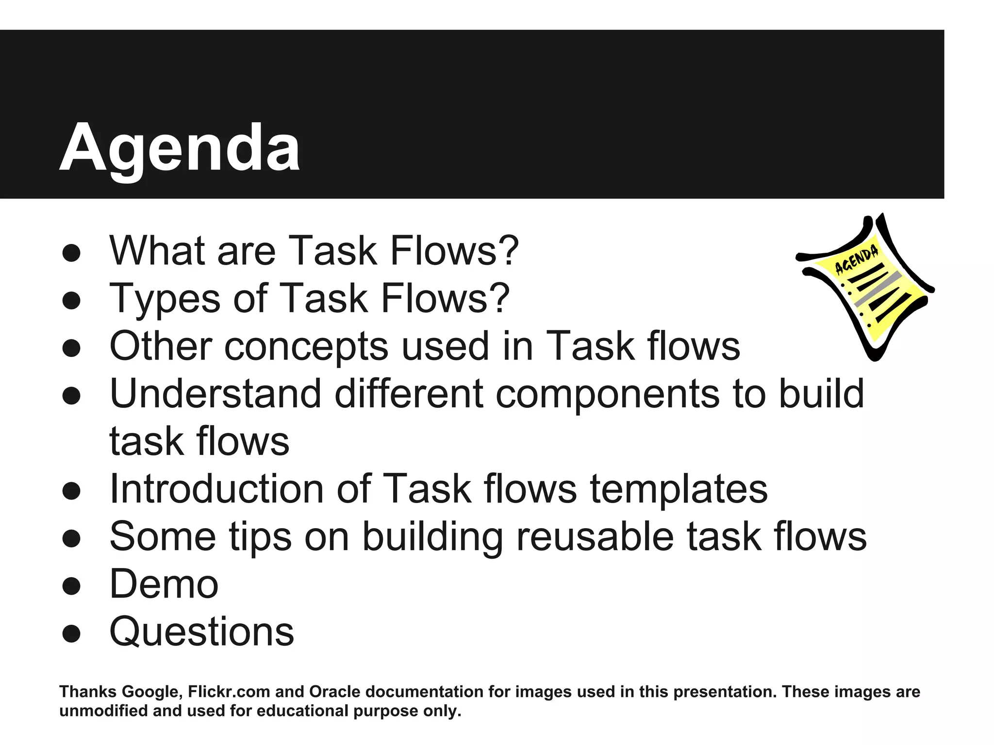 Agenda ● What are Task Flows? ● Types of Task Flows? ● Other concepts used in Task flows ● Understand different components to build task flows ● Introduction of Task flows templates ● Some tips on building reusable task flows ● Demo ● Questions Thanks Google, Flickr.com and Oracle documentation for images used in this presentation. These images are unmodified and used for educational purpose only. 